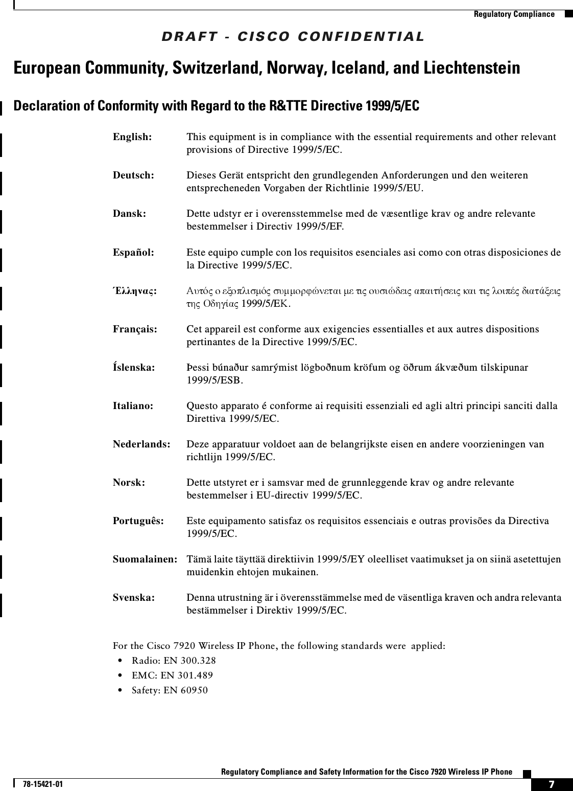 DRAFT - CISCO CONFIDENTIAL7Regulatory Compliance and Safety Information for the Cisco 7920 Wireless IP Phone78-15421-01Regulatory ComplianceEuropean Community, Switzerland, Norway, Iceland, and LiechtensteinDeclaration of Conformity with Regard to the R&amp;TTE Directive 1999/5/ECFor the Cisco 7920 Wireless IP Phone, the following standards were applied:•Radio: EN 300.328•EMC: EN 301.489•Safety: EN 60950English: This equipment is in compliance with the essential requirements and other relevant provisions of Directive 1999/5/EC.Deutsch: Dieses Gerät entspricht den grundlegenden Anforderungen und den weiteren entsprecheneden Vorgaben der Richtlinie 1999/5/EU.Dansk: Dette udstyr er i overensstemmelse med de væsentlige krav og andre relevante bestemmelser i Directiv 1999/5/EF.Español: Este equipo cumple con los requisitos esenciales asi como con otras disposiciones de la Directive 1999/5/EC.:                           1999/5/E .Français: Cet appareil est conforme aux exigencies essentialles et aux autres dispositions pertinantes de la Directive 1999/5/EC.Íslenska: Þessi búnaður samrýmist lögboðnum kröfum og öðrum ákvæðum tilskipunar 1999/5/ESB.Italiano: Questo apparato é conforme ai requisiti essenziali ed agli altri principi sanciti dalla Direttiva 1999/5/EC.Nederlands: Deze apparatuur voldoet aan de belangrijkste eisen en andere voorzieningen van richtlijn 1999/5/EC.Norsk: Dette utstyret er i samsvar med de grunnleggende krav og andre relevante bestemmelser i EU-directiv 1999/5/EC.Português: Este equipamento satisfaz os requisitos essenciais e outras provisões da Directiva 1999/5/EC.Suomalainen: Tämä laite täyttää direktiivin 1999/5/EY oleelliset vaatimukset ja on siinä asetettujen muidenkin ehtojen mukainen.Svenska: Denna utrustning är i överensstämmelse med de väsentliga kraven och andra relevanta bestämmelser i Direktiv 1999/5/EC.