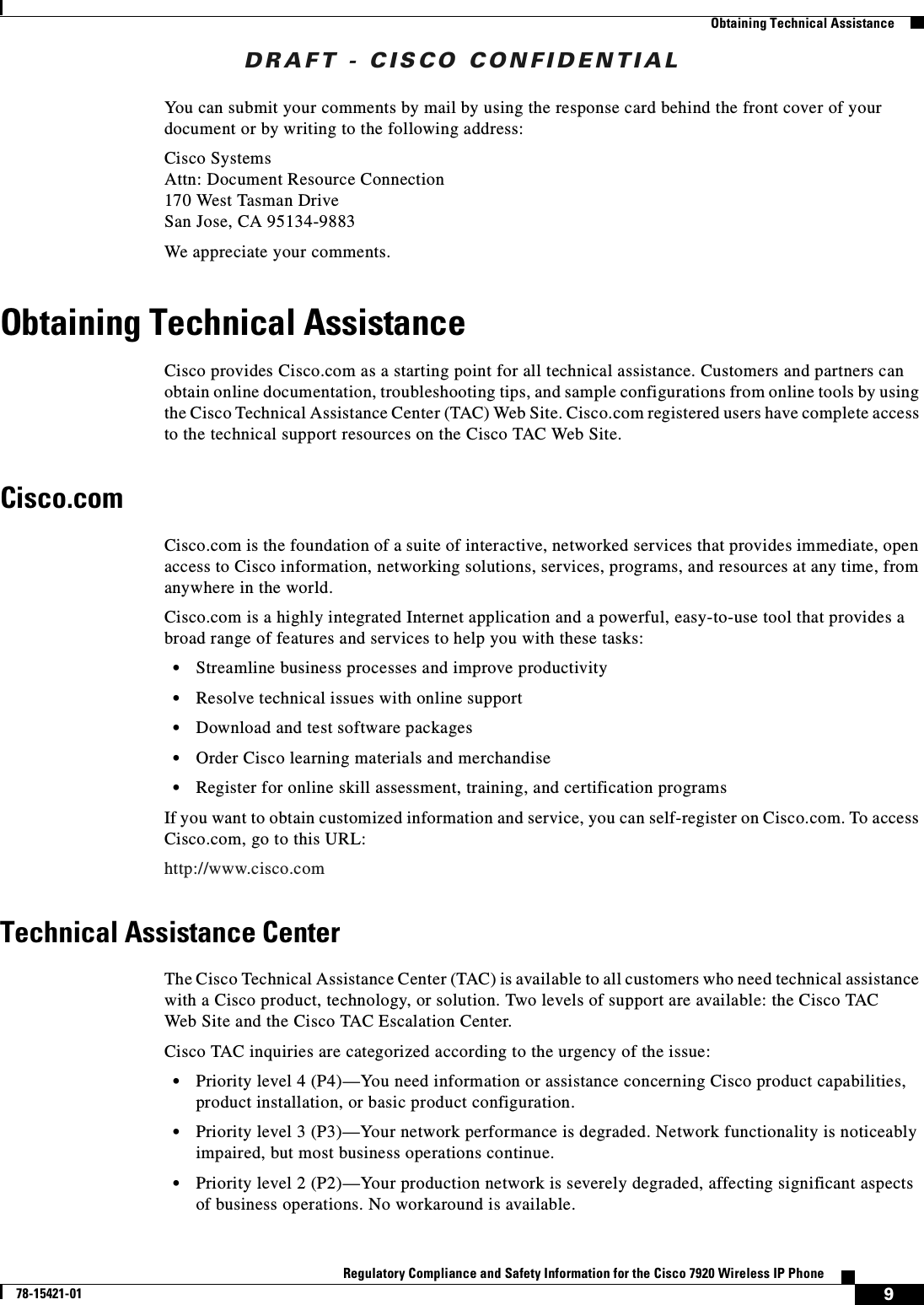 DRAFT - CISCO CONFIDENTIAL9Regulatory Compliance and Safety Information for the Cisco 7920 Wireless IP Phone78-15421-01Obtaining Technical AssistanceYou can submit your comments by mail by using the response card behind the front cover of your document or by writing to the following address:Cisco SystemsAttn: Document Resource Connection170 West Tasman DriveSan Jose, CA 95134-9883We appreciate your comments.Obtaining Technical AssistanceCisco provides Cisco.com as a starting point for all technical assistance. Customers and partners can obtain online documentation, troubleshooting tips, and sample configurations from online tools by using the Cisco Technical Assistance Center (TAC) Web Site. Cisco.com registered users have complete access to the technical support resources on the Cisco TAC Web Site. Cisco.comCisco.com is the foundation of a suite of interactive, networked services that provides immediate, open access to Cisco information, networking solutions, services, programs, and resources at any time, from anywhere in the world. Cisco.com is a highly integrated Internet application and a powerful, easy-to-use tool that provides a broad range of features and services to help you with these tasks:•Streamline business processes and improve productivity •Resolve technical issues with online support•Download and test software packages•Order Cisco learning materials and merchandise•Register for online skill assessment, training, and certification programsIf you want to obtain customized information and service, you can self-register on Cisco.com. To access Cisco.com, go to this URL:http://www.cisco.comTechnical Assistance CenterThe Cisco Technical Assistance Center (TAC) is available to all customers who need technical assistance with a Cisco product, technology, or solution. Two levels of support are available: the Cisco TAC Web Site and the Cisco TAC Escalation Center.Cisco TAC inquiries are categorized according to the urgency of the issue:•Priority level 4 (P4)—You need information or assistance concerning Cisco product capabilities, product installation, or basic product configuration.•Priority level 3 (P3)—Your network performance is degraded. Network functionality is noticeably impaired, but most business operations continue.•Priority level 2 (P2)—Your production network is severely degraded, affecting significant aspects of business operations. No workaround is available.