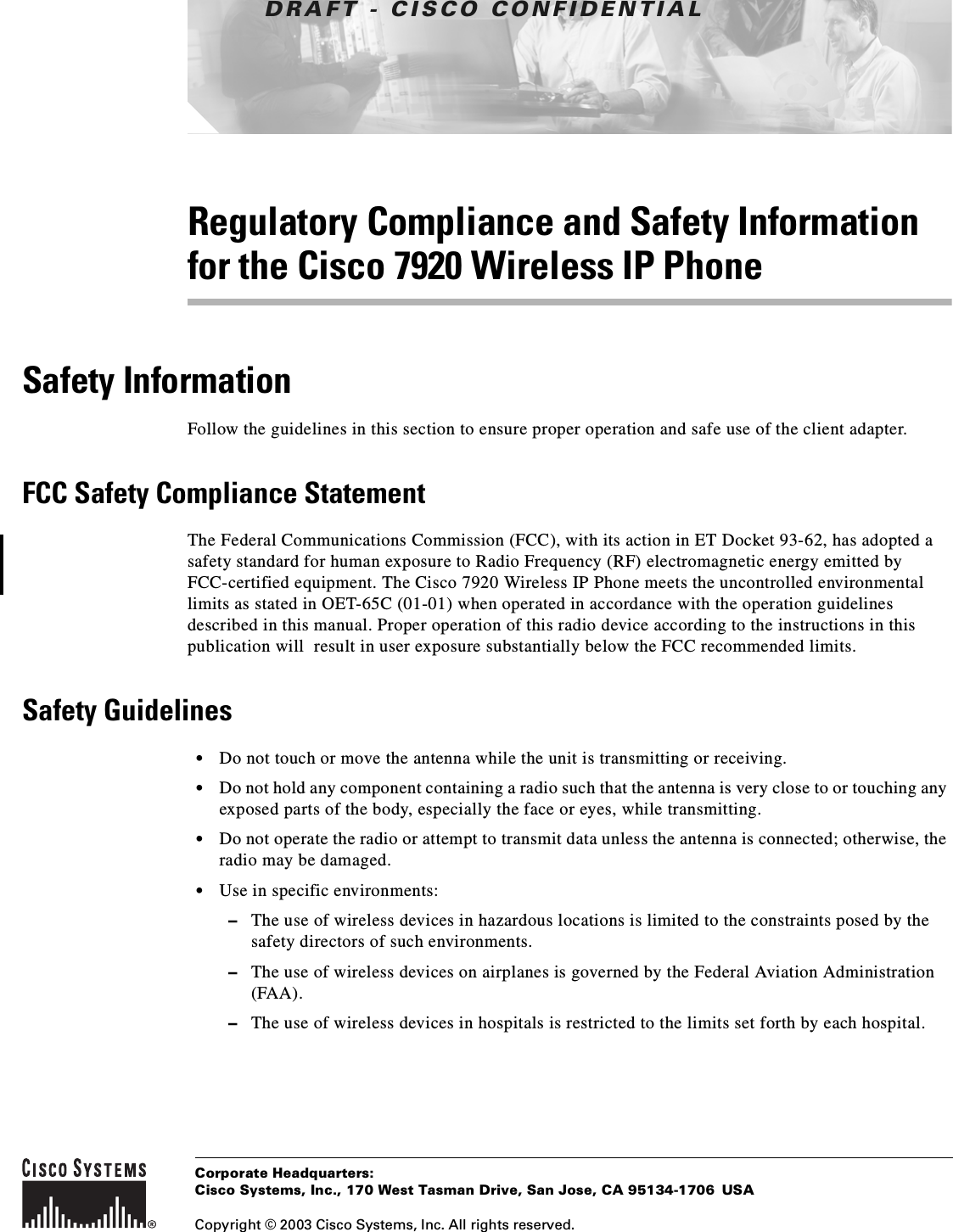 DRAFT - CISCO CONFIDENTIALCorporate Headquarters:Copyright © 2003 Cisco Systems, Inc. All rights reserved.Cisco Systems, Inc., 170 West Tasman Drive, San Jose, CA 95134-1706 USARegulatory Compliance and Safety Information for the Cisco 7920 Wireless IP PhoneSafety InformationFollow the guidelines in this section to ensure proper operation and safe use of the client adapter.FCC Safety Compliance StatementThe Federal Communications Commission (FCC), with its action in ET Docket 93-62, has adopted a safety standard for human exposure to Radio Frequency (RF) electromagnetic energy emitted by FCC-certified equipment. The Cisco 7920 Wireless IP Phone meets the uncontrolled environmental limits as stated in OET-65C (01-01) when operated in accordance with the operation guidelines described in this manual. Proper operation of this radio device according to the instructions in this publication will result in user exposure substantially below the FCC recommended limits.Safety Guidelines•Do not touch or move the antenna while the unit is transmitting or receiving.•Do not hold any component containing a radio such that the antenna is very close to or touching any exposed parts of the body, especially the face or eyes, while transmitting.•Do not operate the radio or attempt to transmit data unless the antenna is connected; otherwise, the radio may be damaged.•Use in specific environments:–The use of wireless devices in hazardous locations is limited to the constraints posed by thesafety directors of such environments.–The use of wireless devices on airplanes is governed by the Federal Aviation Administration(FAA).–The use of wireless devices in hospitals is restricted to the limits set forth by each hospital.