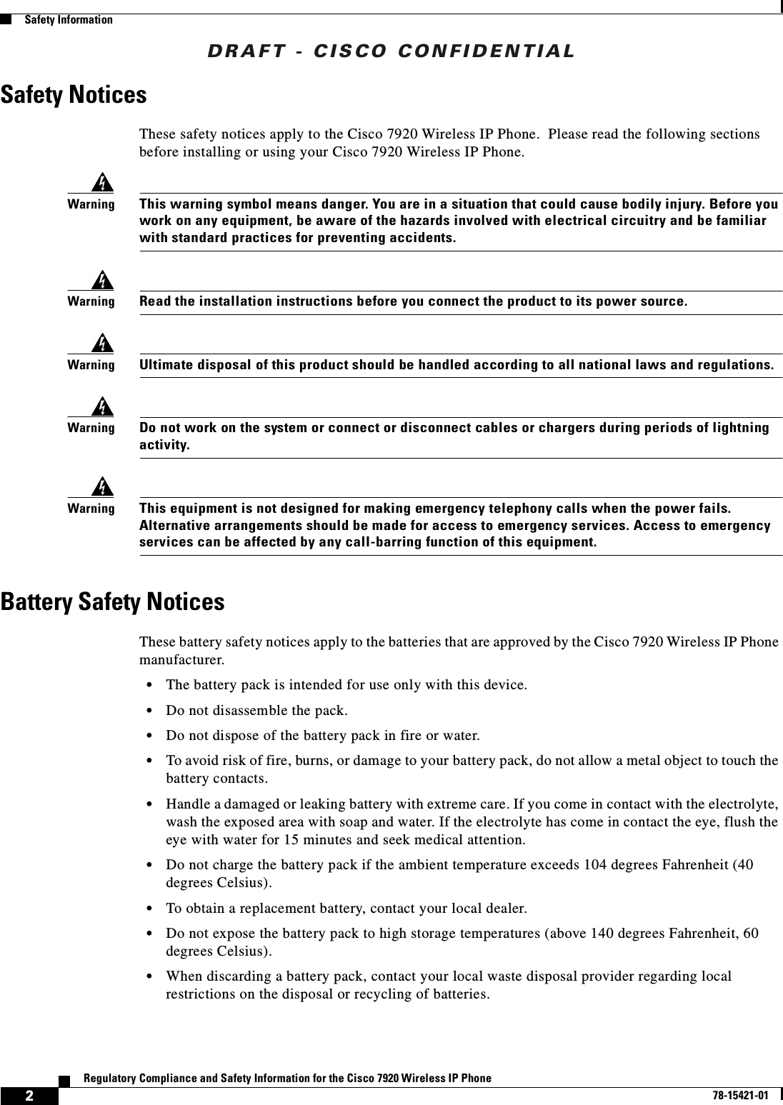 DRAFT - CISCO CONFIDENTIAL2Regulatory Compliance and Safety Information for the Cisco 7920 Wireless IP Phone78-15421-01Safety InformationSafety NoticesThese safety notices apply to the Cisco 7920 Wireless IP Phone. Please read the following sections before installing or using your Cisco 7920 Wireless IP Phone.WarningThis warning symbol means danger. You are in a situation that could cause bodily injury. Before you work on any equipment, be aware of the hazards involved with electrical circuitry and be familiar with standard practices for preventing accidents.WarningRead the installation instructions before you connect the product to its power source.WarningUltimate disposal of this product should be handled according to all national laws and regulations.WarningDo not work on the system or connect or disconnect cables or chargers during periods of lightning activity.WarningThis equipment is not designed for making emergency telephony calls when the power fails. Alternative arrangements should be made for access to emergency services. Access to emergency services can be affected by any call-barring function of this equipment.Battery Safety NoticesThese battery safety notices apply to the batteries that are approved by the Cisco 7920 Wireless IP Phone manufacturer.•The battery pack is intended for use only with this device.•Do not disassemble the pack.•Do not dispose of the battery pack in fire or water.•To avoid risk of fire, burns, or damage to your battery pack, do not allow a metal object to touch the battery contacts.•Handle a damaged or leaking battery with extreme care. If you come in contact with the electrolyte, wash the exposed area with soap and water. If the electrolyte has come in contact the eye, flush the eye with water for 15 minutes and seek medical attention.•Do not charge the battery pack if the ambient temperature exceeds 104 degrees Fahrenheit (40 degrees Celsius).•To obtain a replacement battery, contact your local dealer.•Do not expose the battery pack to high storage temperatures (above 140 degrees Fahrenheit, 60 degrees Celsius).•When discarding a battery pack, contact your local waste disposal provider regarding local restrictions on the disposal or recycling of batteries.