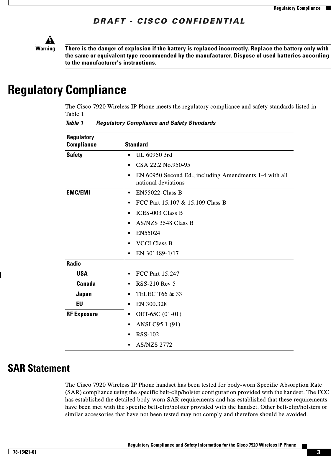 DRAFT - CISCO CONFIDENTIAL3Regulatory Compliance and Safety Information for the Cisco 7920 Wireless IP Phone78-15421-01Regulatory ComplianceWarningThere is the danger of explosion if the battery is replaced incorrectly. Replace the battery only with the same or equivalent type recommended by the manufacturer. Dispose of used batteries according to the manufacturer&apos;s instructions.Regulatory ComplianceThe Cisco 7920 Wireless IP Phone meets the regulatory compliance and safety standards listed in Table 1 SAR StatementThe Cisco 7920 Wireless IP Phone handset has been tested for body-worn Specific Absorption Rate (SAR) compliance using the specific belt-clip/holster configuration provided with the handset. The FCC has established the detailed body-worn SAR requirements and has established that these requirements have been met with the specific belt-clip/holster provided with the handset. Other belt-clip/holsters or similar accessories that have not been tested may not comply and therefore should be avoided.Table 1 Regulatory Compliance and Safety StandardsRegulatory Compliance StandardSafety •UL 60950 3rd•CSA 22.2 No.950-95•EN 60950 Second Ed., including Amendments 1-4 with all national deviationsEMC/EMI •EN55022-Class B•FCC Part 15.107 &amp; 15.109 Class B•ICES-003 Class B•AS/NZS 3548 Class B•EN55024•VCCI Class B•EN 301489-1/17RadioUSA •FCC Part 15.247Canada •RSS-210 Rev 5Japan •TELEC T66 &amp; 33EU •EN 300.328RF Exposure •OET-65C (01-01)•ANSI C95.1 (91)•RSS-102•AS/NZS 2772