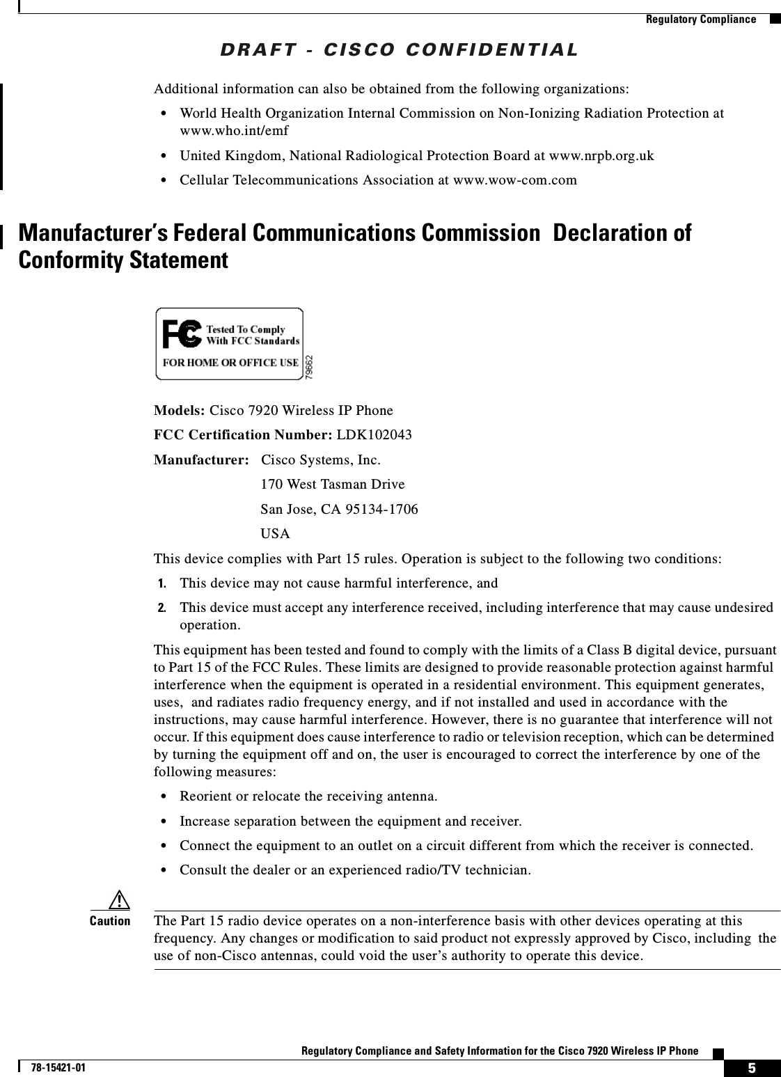 DRAFT - CISCO CONFIDENTIAL5Regulatory Compliance and Safety Information for the Cisco 7920 Wireless IP Phone78-15421-01Regulatory ComplianceAdditional information can also be obtained from the following organizations:•World Health Organization Internal Commission on Non-Ionizing Radiation Protection at www.who.int/emf•United Kingdom, National Radiological Protection Board at www.nrpb.org.uk•Cellular Telecommunications Association at www.wow-com.comManufacturer’s Federal Communications Commission Declaration of Conformity StatementModels: Cisco 7920 Wireless IP PhoneFCC Certification Number: LDK102043Manufacturer:  Cisco Systems, Inc.170 West Tasman DriveSan Jose, CA 95134-1706USAThis device complies with Part 15 rules. Operation is subject to the following two conditions:1. This device may not cause harmful interference, and2. This device must accept any interference received, including interference that may cause undesiredoperation.This equipment has been tested and found to comply with the limits of a Class B digital device, pursuant to Part 15 of the FCC Rules. These limits are designed to provide reasonable protection against harmfulinterference when the equipment is operated in a residential environment. This equipment generates,uses, and radiates radio frequency energy, and if not installed and used in accordance with theinstructions, may cause harmful interference. However, there is no guarantee that interference will notoccur. If this equipment does cause interference to radio or television reception, which can be determinedby turning the equipment off and on, the user is encouraged to correct the interference by one of thefollowing measures:•Reorient or relocate the receiving antenna.•Increase separation between the equipment and receiver.•Connect the equipment to an outlet on a circuit different from which the receiver is connected.•Consult the dealer or an experienced radio/TV technician.Caution The Part 15 radio device operates on a non-interference basis with other devices operating at thisfrequency. Any changes or modification to said product not expressly approved by Cisco, including the use of non-Cisco antennas, could void the user’s authority to operate this device.