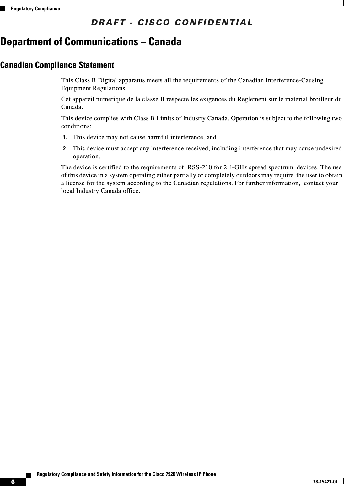 DRAFT - CISCO CONFIDENTIAL6Regulatory Compliance and Safety Information for the Cisco 7920 Wireless IP Phone78-15421-01Regulatory ComplianceDepartment of Communications – CanadaCanadian Compliance StatementThis Class B Digital apparatus meets all the requirements of the Canadian Interference-Causing Equipment Regulations.Cet appareil numerique de la classe B respecte les exigences du Reglement sur le material broilleur du Canada.This device complies with Class B Limits of Industry Canada. Operation is subject to the following two conditions:1. This device may not cause harmful interference, and2. This device must accept any interference received, including interference that may cause undesired operation.The device is certified to the requirements of RSS-210 for 2.4-GHz spread spectrum devices. The use of this device in a system operating either partially or completely outdoors may require the user to obtain a license for the system according to the Canadian regulations. For further information, contact your local Industry Canada office.