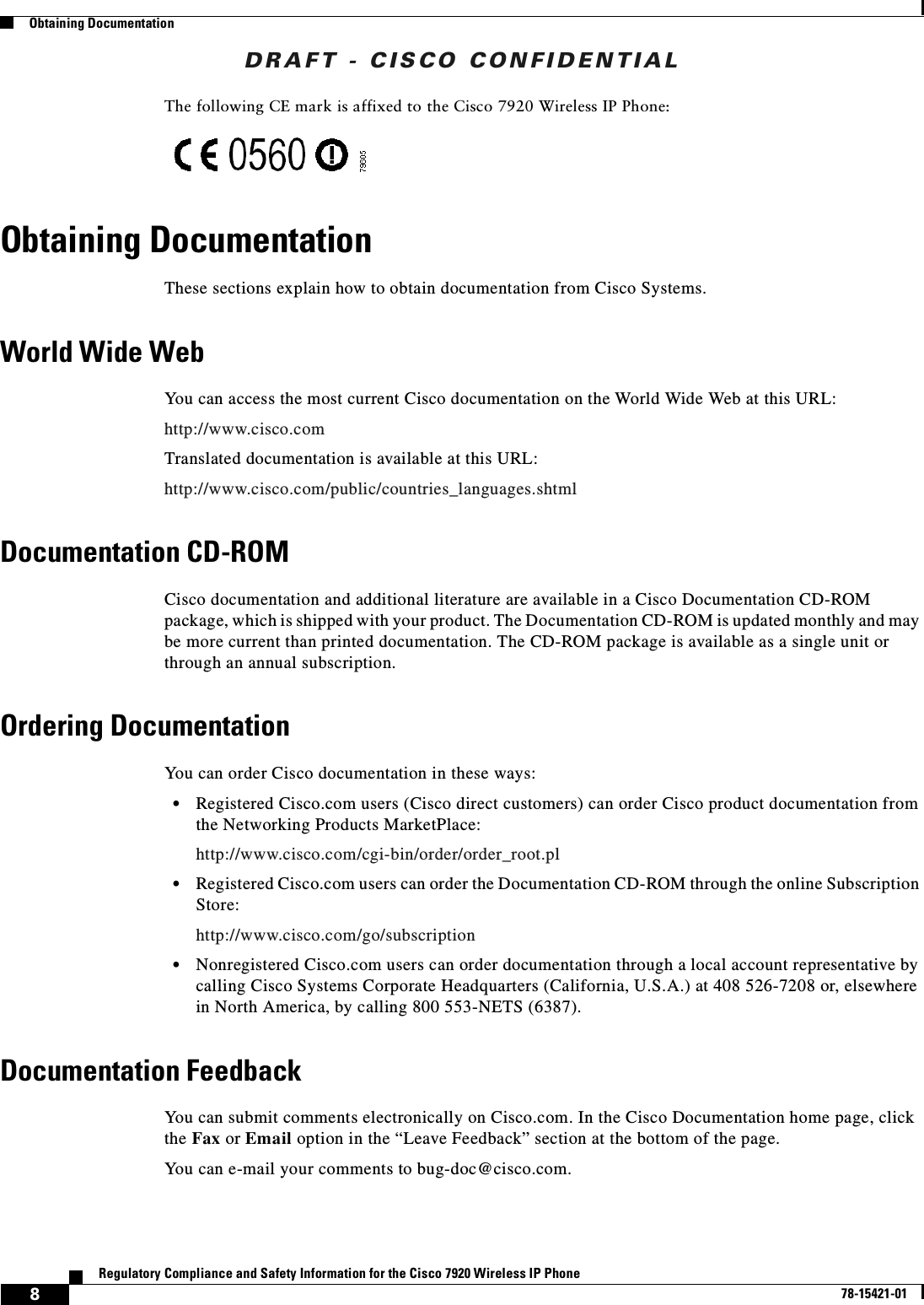 DRAFT - CISCO CONFIDENTIAL8Regulatory Compliance and Safety Information for the Cisco 7920 Wireless IP Phone78-15421-01Obtaining DocumentationThe following CE mark is affixed to the Cisco 7920 Wireless IP Phone:Obtaining DocumentationThese sections explain how to obtain documentation from Cisco Systems.World Wide WebYou can access the most current Cisco documentation on the World Wide Web at this URL:http://www.cisco.comTranslated documentation is available at this URL:http://www.cisco.com/public/countries_languages.shtmlDocumentation CD-ROMCisco documentation and additional literature are available in a Cisco Documentation CD-ROM package, which is shipped with your product. The Documentation CD-ROM is updated monthly and may be more current than printed documentation. The CD-ROM package is available as a single unit or through an annual subscription.Ordering DocumentationYou can order Cisco documentation in these ways:•Registered Cisco.com users (Cisco direct customers) can order Cisco product documentation from the Networking Products MarketPlace:http://www.cisco.com/cgi-bin/order/order_root.pl•Registered Cisco.com users can order the Documentation CD-ROM through the online Subscription Store:http://www.cisco.com/go/subscription•Nonregistered Cisco.com users can order documentation through a local account representative by calling Cisco Systems Corporate Headquarters (California, U.S.A.) at 408 526-7208 or, elsewhere in North America, by calling 800 553-NETS (6387). Documentation FeedbackYou can submit comments electronically on Cisco.com. In the Cisco Documentation home page, click the Fax or Email option in the “Leave Feedback” section at the bottom of the page. You can e-mail your comments to bug-doc@cisco.com.