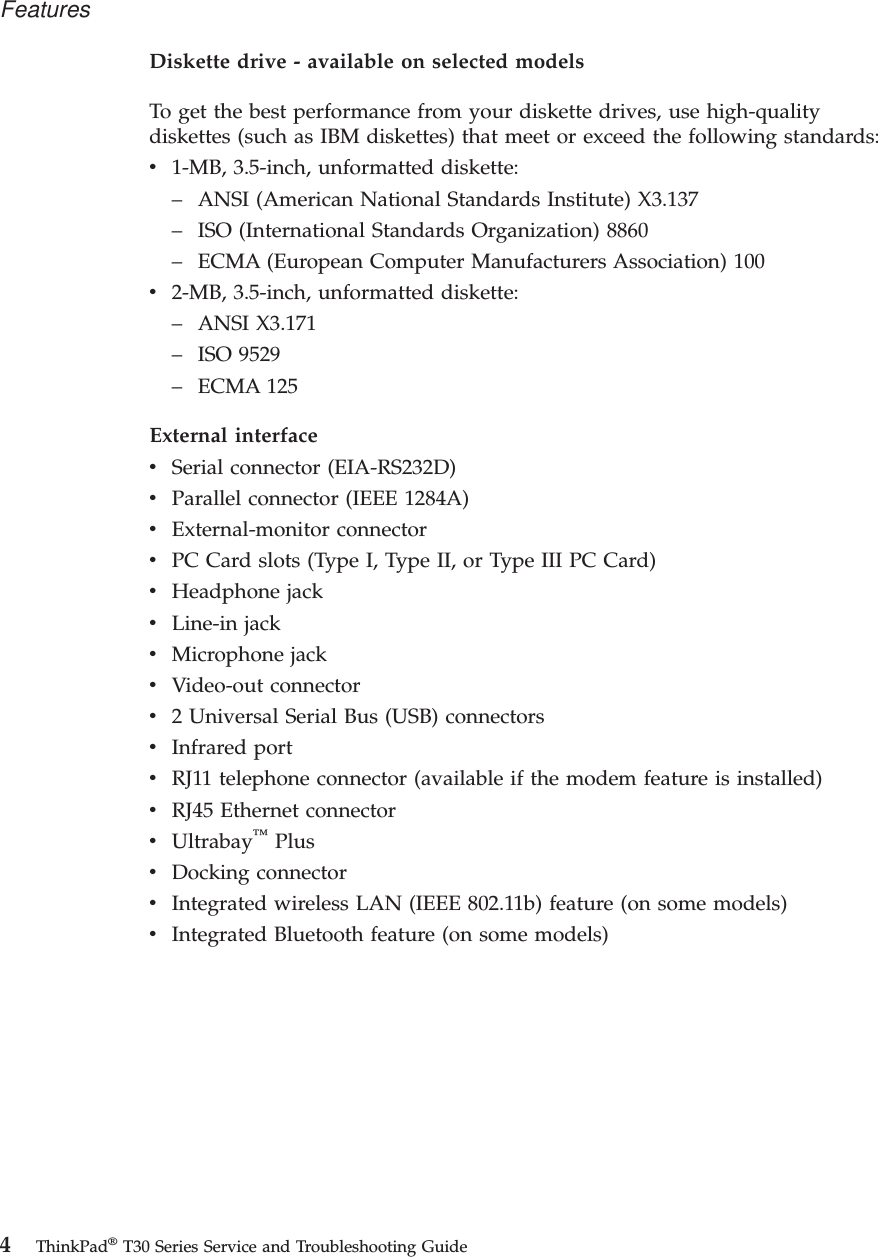 Diskette drive - available on selected modelsTo get the best performance from your diskette drives, use high-qualitydiskettes (such as IBM diskettes) that meet or exceed the following standards:v1-MB, 3.5-inch, unformatted diskette:– ANSI (American National Standards Institute) X3.137– ISO (International Standards Organization) 8860– ECMA (European Computer Manufacturers Association) 100v2-MB, 3.5-inch, unformatted diskette:– ANSI X3.171– ISO 9529– ECMA 125External interfacevSerial connector (EIA-RS232D)vParallel connector (IEEE 1284A)vExternal-monitor connectorvPC Card slots (Type I, Type II, or Type III PC Card)vHeadphone jackvLine-in jackvMicrophone jackvVideo-out connectorv2 Universal Serial Bus (USB) connectorsvInfrared portvRJ11 telephone connector (available if the modem feature is installed)vRJ45 Ethernet connectorvUltrabay™PlusvDocking connectorvIntegrated wireless LAN (IEEE 802.11b) feature (on some models)vIntegrated Bluetooth feature (on some models)Features4ThinkPad®T30 Series Service and Troubleshooting Guide