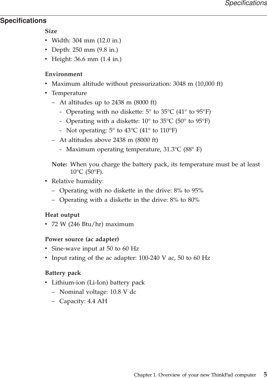 SpecificationsSizevWidth: 304 mm (12.0 in.)vDepth: 250 mm (9.8 in.)vHeight: 36.6 mm (1.4 in.)EnvironmentvMaximum altitude without pressurization: 3048 m (10,000 ft)vTemperature– At altitudes up to 2438 m (8000 ft)- Operating with no diskette: 5° to 35°C (41° to 95°F)- Operating with a diskette: 10° to 35°C (50° to 95°F)- Not operating: 5° to 43°C (41° to 110°F)– At altitudes above 2438 m (8000 ft)- Maximum operating temperature, 31.3°C (88° F)Note: When you charge the battery pack, its temperature must be at least10°C (50°F).vRelative humidity:– Operating with no diskette in the drive: 8% to 95%– Operating with a diskette in the drive: 8% to 80%Heat outputv72 W (246 Btu/hr) maximumPower source (ac adapter)vSine-wave input at 50 to 60 HzvInput rating of the ac adapter: 100-240 V ac, 50 to 60 HzBattery packvLithium-ion (Li-Ion) battery pack– Nominal voltage: 10.8 V dc– Capacity: 4.4 AHSpecificationsChapter 1. Overview of your new ThinkPad computer 5