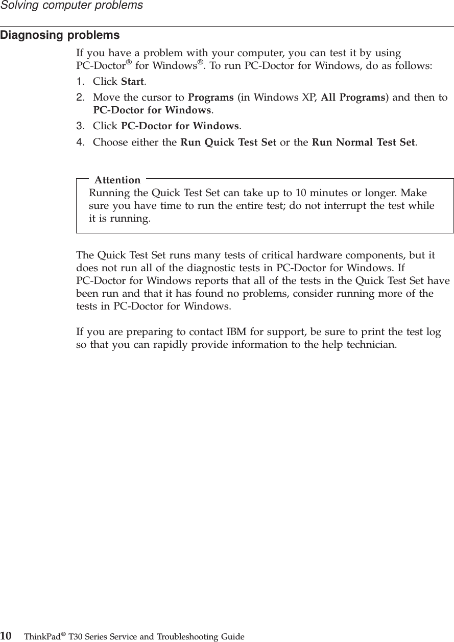 Diagnosing problemsIf you have a problem with your computer, you can test it by usingPC-Doctor®for Windows®. To run PC-Doctor for Windows, do as follows:1. Click Start.2. Move the cursor to Programs (in Windows XP, All Programs) and then toPC-Doctor for Windows.3. Click PC-Doctor for Windows.4. Choose either the Run Quick Test Set or the Run Normal Test Set.AttentionRunning the Quick Test Set can take up to 10 minutes or longer. Makesure you have time to run the entire test; do not interrupt the test whileit is running.The Quick Test Set runs many tests of critical hardware components, but itdoes not run all of the diagnostic tests in PC-Doctor for Windows. IfPC-Doctor for Windows reports that all of the tests in the Quick Test Set havebeen run and that it has found no problems, consider running more of thetests in PC-Doctor for Windows.If you are preparing to contact IBM for support, be sure to print the test logso that you can rapidly provide information to the help technician.Solving computer problems10 ThinkPad®T30 Series Service and Troubleshooting Guide