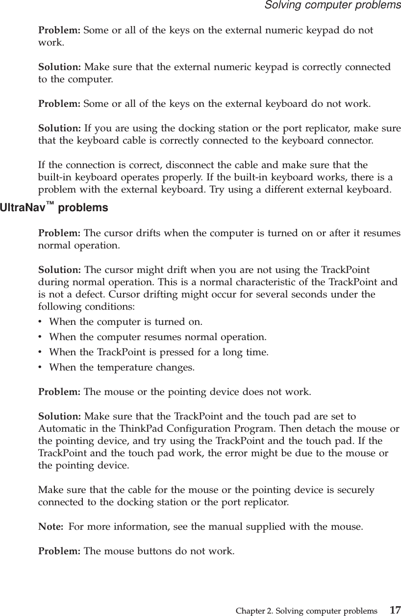 Problem: Some or all of the keys on the external numeric keypad do notwork.Solution: Make sure that the external numeric keypad is correctly connectedto the computer.Problem: Some or all of the keys on the external keyboard do not work.Solution: If you are using the docking station or the port replicator, make surethat the keyboard cable is correctly connected to the keyboard connector.If the connection is correct, disconnect the cable and make sure that thebuilt-in keyboard operates properly. If the built-in keyboard works, there is aproblem with the external keyboard. Try using a different external keyboard.UltraNav™problemsProblem: The cursor drifts when the computer is turned on or after it resumesnormal operation.Solution: The cursor might drift when you are not using the TrackPointduring normal operation. This is a normal characteristic of the TrackPoint andis not a defect. Cursor drifting might occur for several seconds under thefollowing conditions:vWhen the computer is turned on.vWhen the computer resumes normal operation.vWhen the TrackPoint is pressed for a long time.vWhen the temperature changes.Problem: The mouse or the pointing device does not work.Solution: Make sure that the TrackPoint and the touch pad are set toAutomatic in the ThinkPad Configuration Program. Then detach the mouse orthe pointing device, and try using the TrackPoint and the touch pad. If theTrackPoint and the touch pad work, the error might be due to the mouse orthe pointing device.Make sure that the cable for the mouse or the pointing device is securelyconnected to the docking station or the port replicator.Note: For more information, see the manual supplied with the mouse.Problem: The mouse buttons do not work.Solving computer problemsChapter 2. Solving computer problems 17