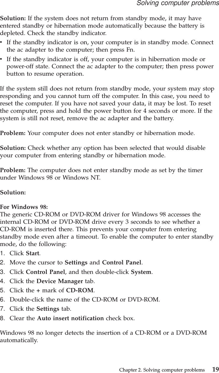 Solution: If the system does not return from standby mode, it may haveentered standby or hibernation mode automatically because the battery isdepleted. Check the standby indicator.vIf the standby indicator is on, your computer is in standby mode. Connectthe ac adapter to the computer; then press Fn.vIf the standby indicator is off, your computer is in hibernation mode orpower-off state. Connect the ac adapter to the computer; then press powerbutton to resume operation.If the system still does not return from standby mode, your system may stopresponding and you cannot turn off the computer. In this case, you need toreset the computer. If you have not saved your data, it may be lost. To resetthe computer, press and hold the power button for 4 seconds or more. If thesystem is still not reset, remove the ac adapter and the battery.Problem: Your computer does not enter standby or hibernation mode.Solution: Check whether any option has been selected that would disableyour computer from entering standby or hibernation mode.Problem: The computer does not enter standby mode as set by the timerunder Windows 98 or Windows NT.Solution:For Windows 98:The generic CD-ROM or DVD-ROM driver for Windows 98 accesses theinternal CD-ROM or DVD-ROM drive every 3 seconds to see whether aCD-ROM is inserted there. This prevents your computer from enteringstandby mode even after a timeout. To enable the computer to enter standbymode, do the following:1. Click Start.2. Move the cursor to Settings and Control Panel.3. Click Control Panel, and then double-click System.4. Click the Device Manager tab.5. Click the +mark of CD-ROM.6. Double-click the name of the CD-ROM or DVD-ROM.7. Click the Settings tab.8. Clear the Auto insert notification check box.Windows 98 no longer detects the insertion of a CD-ROM or a DVD-ROMautomatically.Solving computer problemsChapter 2. Solving computer problems 19