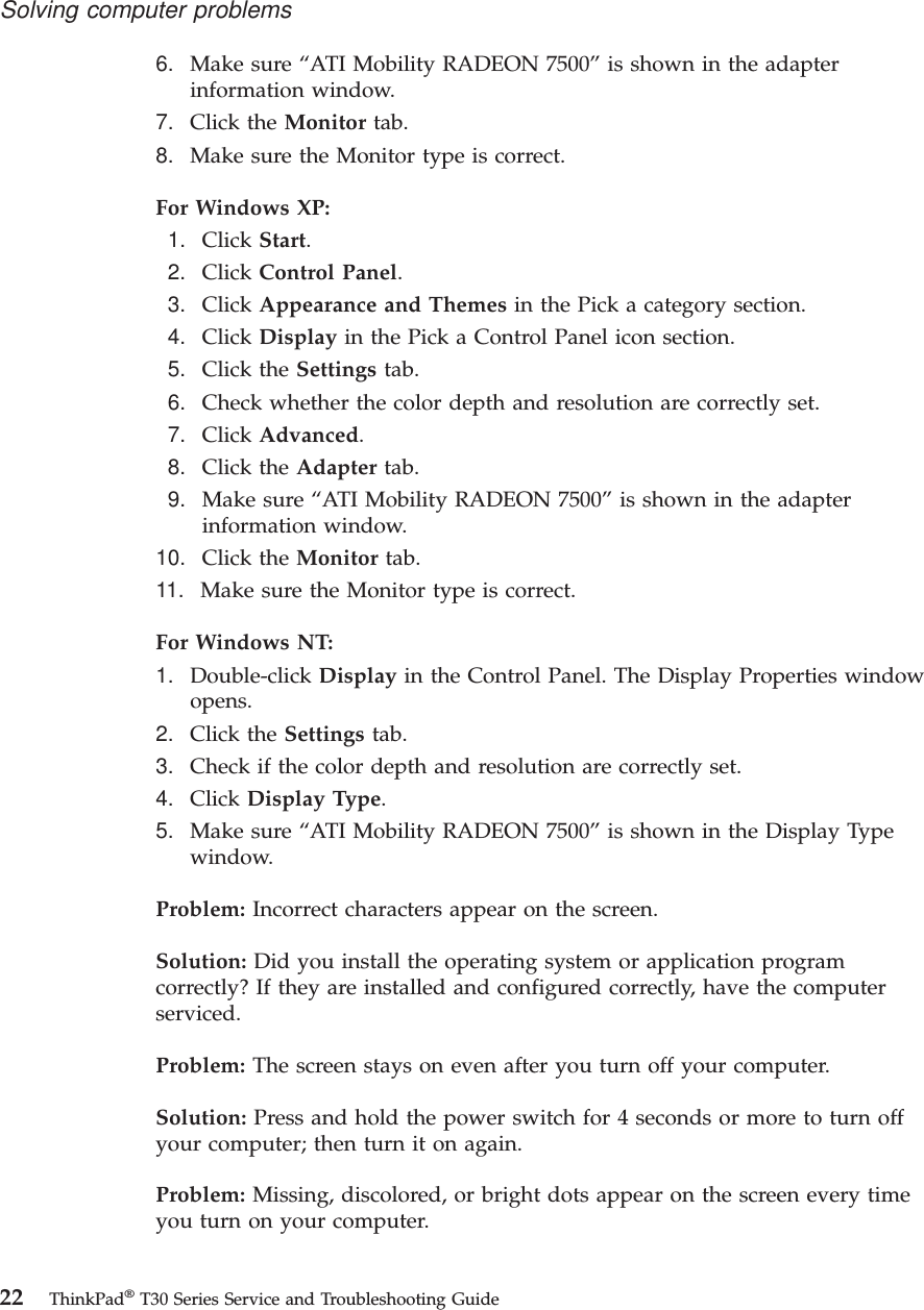 6. Make sure “ATI Mobility RADEON 7500” is shown in the adapterinformation window.7. Click the Monitor tab.8. Make sure the Monitor type is correct.For Windows XP:1. Click Start.2. Click Control Panel.3. Click Appearance and Themes in the Pick a category section.4. Click Display in the Pick a Control Panel icon section.5. Click the Settings tab.6. Check whether the color depth and resolution are correctly set.7. Click Advanced.8. Click the Adapter tab.9. Make sure “ATI Mobility RADEON 7500” is shown in the adapterinformation window.10. Click the Monitor tab.11. Make sure the Monitor type is correct.For Windows NT:1. Double-click Display in the Control Panel. The Display Properties windowopens.2. Click the Settings tab.3. Check if the color depth and resolution are correctly set.4. Click Display Type.5. Make sure “ATI Mobility RADEON 7500” is shown in the Display Typewindow.Problem: Incorrect characters appear on the screen.Solution: Did you install the operating system or application programcorrectly? If they are installed and configured correctly, have the computerserviced.Problem: The screen stays on even after you turn off your computer.Solution: Press and hold the power switch for 4 seconds or more to turn offyour computer; then turn it on again.Problem: Missing, discolored, or bright dots appear on the screen every timeyou turn on your computer.Solving computer problems22 ThinkPad®T30 Series Service and Troubleshooting Guide