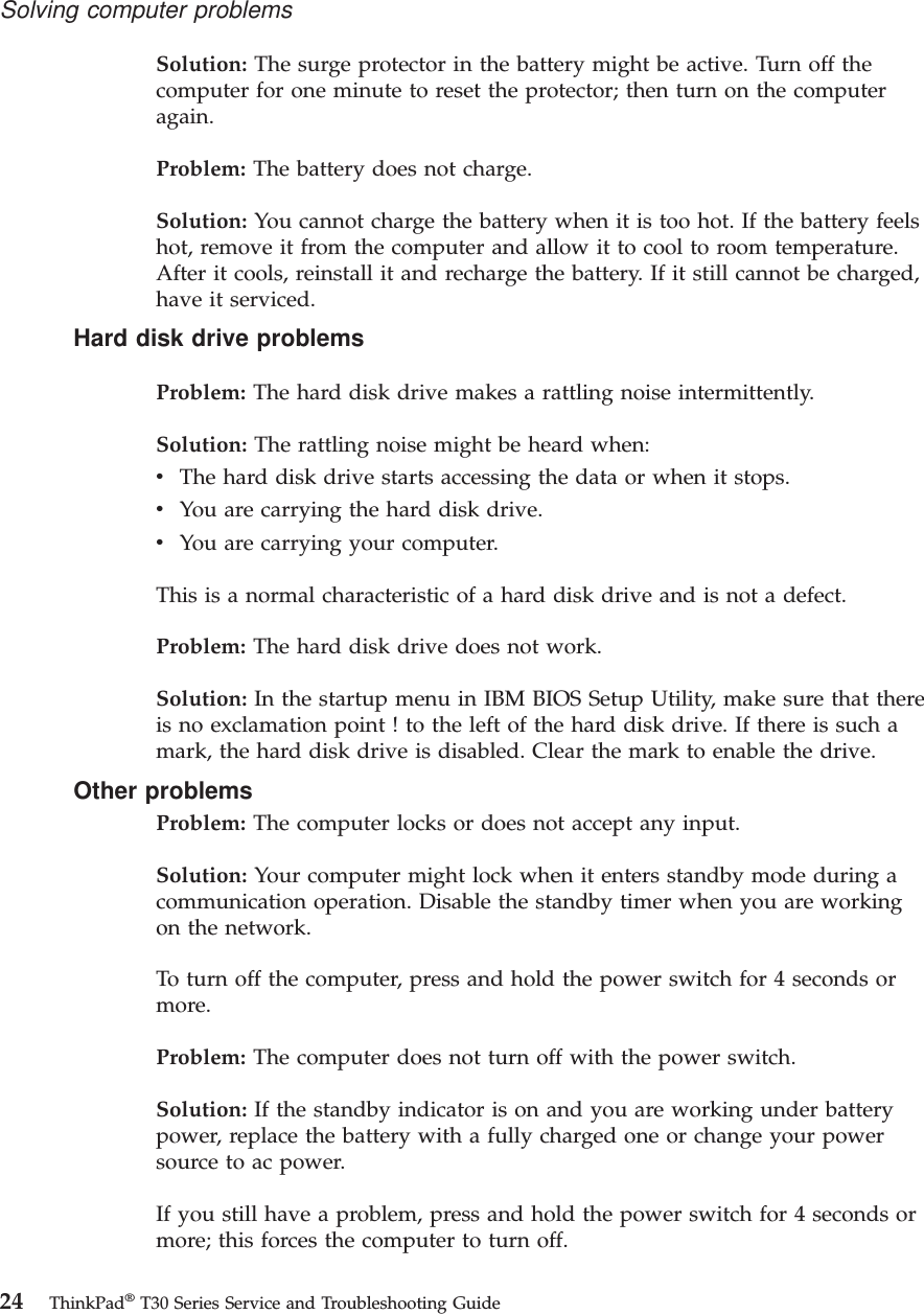 Solution: The surge protector in the battery might be active. Turn off thecomputer for one minute to reset the protector; then turn on the computeragain.Problem: The battery does not charge.Solution: You cannot charge the battery when it is too hot. If the battery feelshot, remove it from the computer and allow it to cool to room temperature.After it cools, reinstall it and recharge the battery. If it still cannot be charged,have it serviced.Hard disk drive problemsProblem: The hard disk drive makes a rattling noise intermittently.Solution: The rattling noise might be heard when:vThe hard disk drive starts accessing the data or when it stops.vYou are carrying the hard disk drive.vYou are carrying your computer.This is a normal characteristic of a hard disk drive and is not a defect.Problem: The hard disk drive does not work.Solution: In the startup menu in IBM BIOS Setup Utility, make sure that thereis no exclamation point ! to the left of the hard disk drive. If there is such amark, the hard disk drive is disabled. Clear the mark to enable the drive.Other problemsProblem: The computer locks or does not accept any input.Solution: Your computer might lock when it enters standby mode during acommunication operation. Disable the standby timer when you are workingon the network.To turn off the computer, press and hold the power switch for 4 seconds ormore.Problem: The computer does not turn off with the power switch.Solution: If the standby indicator is on and you are working under batterypower, replace the battery with a fully charged one or change your powersource to ac power.If you still have a problem, press and hold the power switch for 4 seconds ormore; this forces the computer to turn off.Solving computer problems24 ThinkPad®T30 Series Service and Troubleshooting Guide