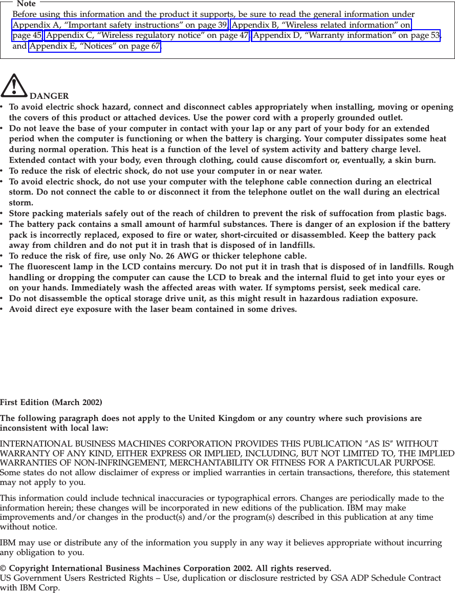 NoteBefore using this information and the product it supports, be sure to read the general information underAppendix A, “Important safety instructions” on page 39, Appendix B, “Wireless related information” onpage 45, Appendix C, “Wireless regulatory notice” on page 47, Appendix D, “Warranty information” on page 53,and Appendix E, “Notices” on page 67.DANGERvTo avoid electric shock hazard, connect and disconnect cables appropriately when installing, moving or openingthe covers of this product or attached devices. Use the power cord with a properly grounded outlet.vDo not leave the base of your computer in contact with your lap or any part of your body for an extendedperiod when the computer is functioning or when the battery is charging. Your computer dissipates some heatduring normal operation. This heat is a function of the level of system activity and battery charge level.Extended contact with your body, even through clothing, could cause discomfort or, eventually, a skin burn.vTo reduce the risk of electric shock, do not use your computer in or near water.vTo avoid electric shock, do not use your computer with the telephone cable connection during an electricalstorm. Do not connect the cable to or disconnect it from the telephone outlet on the wall during an electricalstorm.vStore packing materials safely out of the reach of children to prevent the risk of suffocation from plastic bags.vThe battery pack contains a small amount of harmful substances. There is danger of an explosion if the batterypack is incorrectly replaced, exposed to fire or water, short-circuited or disassembled. Keep the battery packaway from children and do not put it in trash that is disposed of in landfills.vTo reduce the risk of fire, use only No. 26 AWG or thicker telephone cable.vThe fluorescent lamp in the LCD contains mercury. Do not put it in trash that is disposed of in landfills. Roughhandling or dropping the computer can cause the LCD to break and the internal fluid to get into your eyes oron your hands. Immediately wash the affected areas with water. If symptoms persist, seek medical care.vDo not disassemble the optical storage drive unit, as this might result in hazardous radiation exposure.vAvoid direct eye exposure with the laser beam contained in some drives.First Edition (March 2002)The following paragraph does not apply to the United Kingdom or any country where such provisions areinconsistent with local law:INTERNATIONAL BUSINESS MACHINES CORPORATION PROVIDES THIS PUBLICATION ″AS IS″WITHOUTWARRANTY OF ANY KIND, EITHER EXPRESS OR IMPLIED, INCLUDING, BUT NOT LIMITED TO, THE IMPLIEDWARRANTIES OF NON-INFRINGEMENT, MERCHANTABILITY OR FITNESS FOR A PARTICULAR PURPOSE.Some states do not allow disclaimer of express or implied warranties in certain transactions, therefore, this statementmay not apply to you.This information could include technical inaccuracies or typographical errors. Changes are periodically made to theinformation herein; these changes will be incorporated in new editions of the publication. IBM may makeimprovements and/or changes in the product(s) and/or the program(s) described in this publication at any timewithout notice.IBM may use or distribute any of the information you supply in any way it believes appropriate without incurringany obligation to you.© Copyright International Business Machines Corporation 2002. All rights reserved.US Government Users Restricted Rights – Use, duplication or disclosure restricted by GSA ADP Schedule Contractwith IBM Corp.