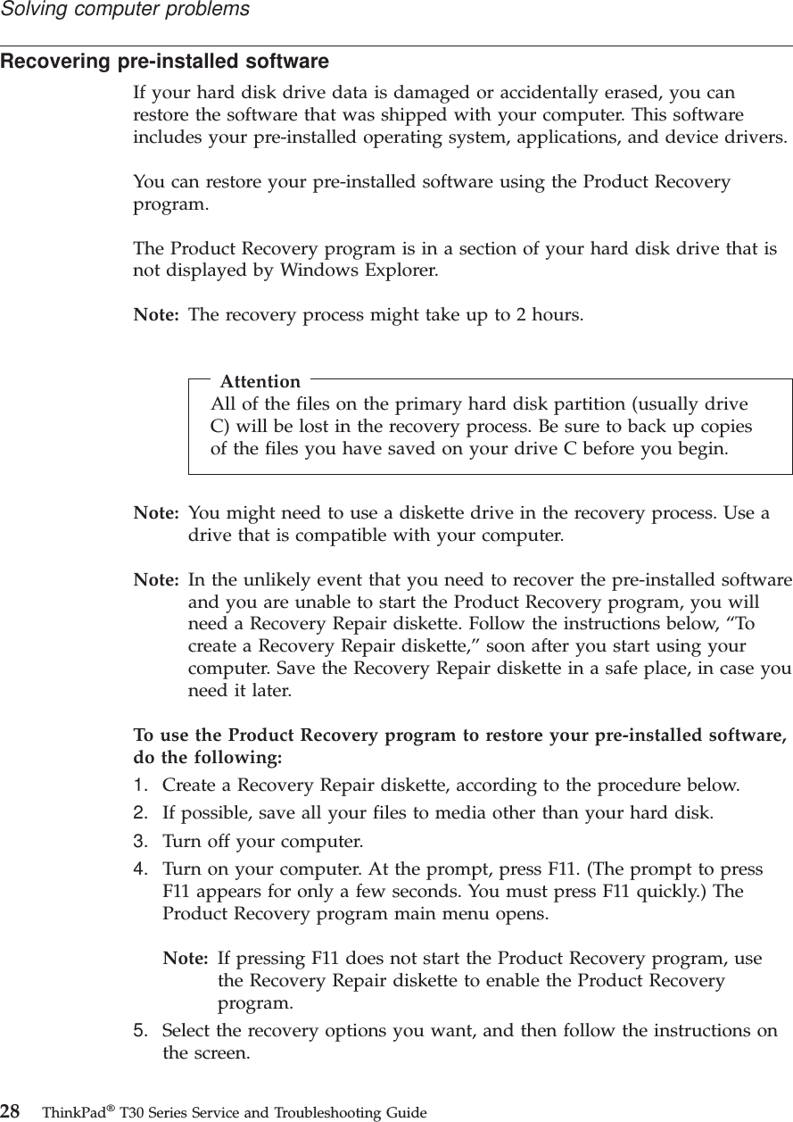 Recovering pre-installed softwareIf your hard disk drive data is damaged or accidentally erased, you canrestore the software that was shipped with your computer. This softwareincludes your pre-installed operating system, applications, and device drivers.You can restore your pre-installed software using the Product Recoveryprogram.The Product Recovery program is in a section of your hard disk drive that isnot displayed by Windows Explorer.Note: The recovery process might take up to 2 hours.AttentionAll of the files on the primary hard disk partition (usually driveC) will be lost in the recovery process. Be sure to back up copiesof the files you have saved on your drive C before you begin.Note: You might need to use a diskette drive in the recovery process. Use adrive that is compatible with your computer.Note: In the unlikely event that you need to recover the pre-installed softwareand you are unable to start the Product Recovery program, you willneed a Recovery Repair diskette. Follow the instructions below, “Tocreate a Recovery Repair diskette,” soon after you start using yourcomputer. Save the Recovery Repair diskette in a safe place, in case youneed it later.To use the Product Recovery program to restore your pre-installed software,do the following:1. Create a Recovery Repair diskette, according to the procedure below.2. If possible, save all your files to media other than your hard disk.3. Turn off your computer.4. Turn on your computer. At the prompt, press F11. (The prompt to pressF11 appears for only a few seconds. You must press F11 quickly.) TheProduct Recovery program main menu opens.Note: If pressing F11 does not start the Product Recovery program, usethe Recovery Repair diskette to enable the Product Recoveryprogram.5. Select the recovery options you want, and then follow the instructions onthe screen.Solving computer problems28 ThinkPad®T30 Series Service and Troubleshooting Guide