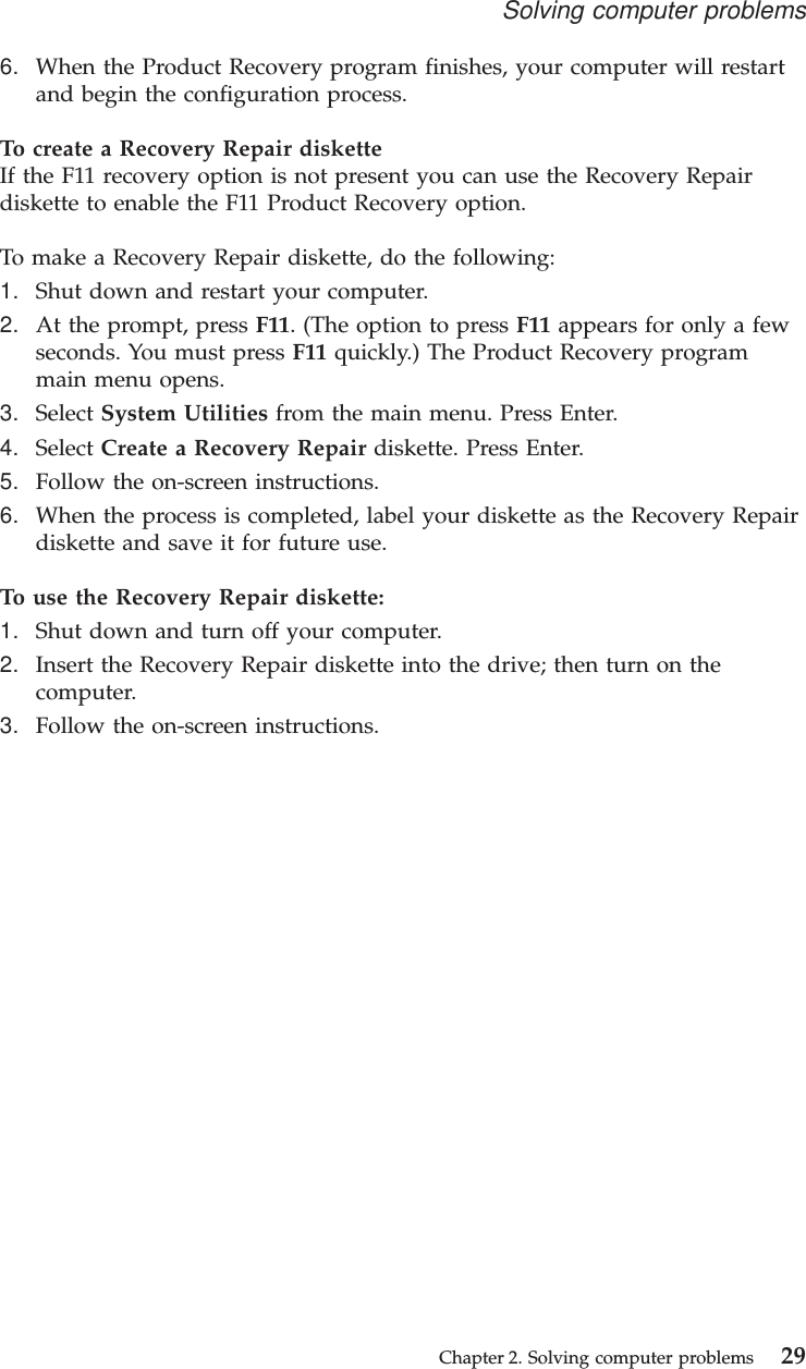 6. When the Product Recovery program finishes, your computer will restartand begin the configuration process.To create a Recovery Repair disketteIf the F11 recovery option is not present you can use the Recovery Repairdiskette to enable the F11 Product Recovery option.To make a Recovery Repair diskette, do the following:1. Shut down and restart your computer.2. At the prompt, press F11. (The option to press F11 appears for only a fewseconds. You must press F11 quickly.) The Product Recovery programmain menu opens.3. Select System Utilities from the main menu. Press Enter.4. Select Create a Recovery Repair diskette. Press Enter.5. Follow the on-screen instructions.6. When the process is completed, label your diskette as the Recovery Repairdiskette and save it for future use.To use the Recovery Repair diskette:1. Shut down and turn off your computer.2. Insert the Recovery Repair diskette into the drive; then turn on thecomputer.3. Follow the on-screen instructions.Solving computer problemsChapter 2. Solving computer problems 29