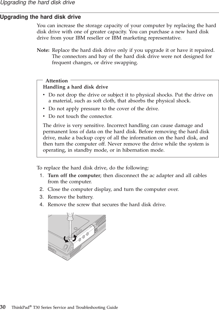 Upgrading the hard disk driveYou can increase the storage capacity of your computer by replacing the harddisk drive with one of greater capacity. You can purchase a new hard diskdrive from your IBM reseller or IBM marketing representative.Note: Replace the hard disk drive only if you upgrade it or have it repaired.The connectors and bay of the hard disk drive were not designed forfrequent changes, or drive swapping.AttentionHandling a hard disk drivevDo not drop the drive or subject it to physical shocks. Put the drive ona material, such as soft cloth, that absorbs the physical shock.vDo not apply pressure to the cover of the drive.vDo not touch the connector.The drive is very sensitive. Incorrect handling can cause damage andpermanent loss of data on the hard disk. Before removing the hard diskdrive, make a backup copy of all the information on the hard disk, andthen turn the computer off. Never remove the drive while the system isoperating, in standby mode, or in hibernation mode.To replace the hard disk drive, do the following:1. Turn off the computer; then disconnect the ac adapter and all cablesfrom the computer.2. Close the computer display, and turn the computer over.3. Remove the battery.4. Remove the screw that secures the hard disk drive.Upgrading the hard disk drive30 ThinkPad®T30 Series Service and Troubleshooting Guide