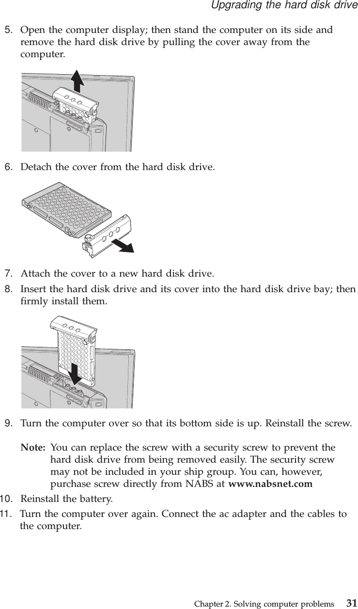 5. Open the computer display; then stand the computer on its side andremove the hard disk drive by pulling the cover away from thecomputer.6. Detach the cover from the hard disk drive.7. Attach the cover to a new hard disk drive.8. Insert the hard disk drive and its cover into the hard disk drive bay; thenfirmly install them.9. Turn the computer over so that its bottom side is up. Reinstall the screw.Note: You can replace the screw with a security screw to prevent thehard disk drive from being removed easily. The security screwmay not be included in your ship group. You can, however,purchase screw directly from NABS at www.nabsnet.com10. Reinstall the battery.11. Turn the computer over again. Connect the ac adapter and the cables tothe computer.Upgrading the hard disk driveChapter 2. Solving computer problems 31