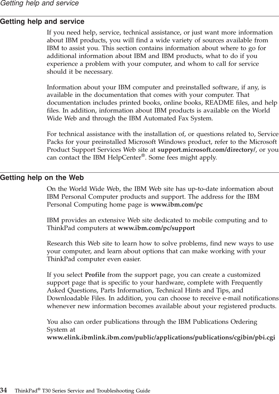 Getting help and serviceIf you need help, service, technical assistance, or just want more informationabout IBM products, you will find a wide variety of sources available fromIBM to assist you. This section contains information about where to go foradditional information about IBM and IBM products, what to do if youexperience a problem with your computer, and whom to call for serviceshould it be necessary.Information about your IBM computer and preinstalled software, if any, isavailable in the documentation that comes with your computer. Thatdocumentation includes printed books, online books, README files, and helpfiles. In addition, information about IBM products is available on the WorldWide Web and through the IBM Automated Fax System.For technical assistance with the installation of, or questions related to, ServicePacks for your preinstalled Microsoft Windows product, refer to the MicrosoftProduct Support Services Web site at support.microsoft.com/directory/,oryoucan contact the IBM HelpCenter®. Some fees might apply.Getting help on the WebOn the World Wide Web, the IBM Web site has up-to-date information aboutIBM Personal Computer products and support. The address for the IBMPersonal Computing home page is www.ibm.com/pcIBM provides an extensive Web site dedicated to mobile computing and toThinkPad computers at www.ibm.com/pc/supportResearch this Web site to learn how to solve problems, find new ways to useyour computer, and learn about options that can make working with yourThinkPad computer even easier.If you select Profile from the support page, you can create a customizedsupport page that is specific to your hardware, complete with FrequentlyAsked Questions, Parts Information, Technical Hints and Tips, andDownloadable Files. In addition, you can choose to receive e-mail notificationswhenever new information becomes available about your registered products.You also can order publications through the IBM Publications OrderingSystem atwww.elink.ibmlink.ibm.com/public/applications/publications/cgibin/pbi.cgiGetting help and service34 ThinkPad®T30 Series Service and Troubleshooting Guide