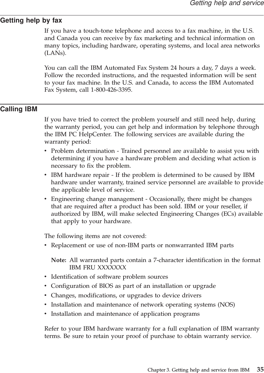 Getting help by faxIf you have a touch-tone telephone and access to a fax machine, in the U.S.and Canada you can receive by fax marketing and technical information onmany topics, including hardware, operating systems, and local area networks(LANs).You can call the IBM Automated Fax System 24 hours a day, 7 days a week.Follow the recorded instructions, and the requested information will be sentto your fax machine. In the U.S. and Canada, to access the IBM AutomatedFax System, call 1-800-426-3395.Calling IBMIf you have tried to correct the problem yourself and still need help, duringthe warranty period, you can get help and information by telephone throughthe IBM PC HelpCenter. The following services are available during thewarranty period:vProblem determination - Trained personnel are available to assist you withdetermining if you have a hardware problem and deciding what action isnecessary to fix the problem.vIBM hardware repair - If the problem is determined to be caused by IBMhardware under warranty, trained service personnel are available to providethe applicable level of service.vEngineering change management - Occasionally, there might be changesthat are required after a product has been sold. IBM or your reseller, ifauthorized by IBM, will make selected Engineering Changes (ECs) availablethat apply to your hardware.The following items are not covered:vReplacement or use of non-IBM parts or nonwarranted IBM partsNote: All warranted parts contain a 7-character identification in the formatIBM FRU XXXXXXXvIdentification of software problem sourcesvConfiguration of BIOS as part of an installation or upgradevChanges, modifications, or upgrades to device driversvInstallation and maintenance of network operating systems (NOS)vInstallation and maintenance of application programsRefer to your IBM hardware warranty for a full explanation of IBM warrantyterms. Be sure to retain your proof of purchase to obtain warranty service.Getting help and serviceChapter 3. Getting help and service from IBM 35