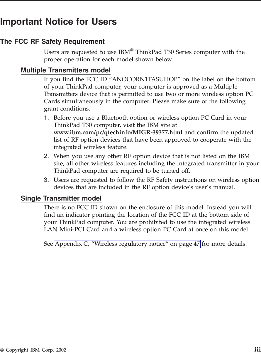 Important Notice for UsersThe FCC RF Safety RequirementUsers are requested to use IBM®ThinkPad T30 Series computer with theproper operation for each model shown below.Multiple Transmitters modelIf you find the FCC ID “ANOCORN1TASUHOP” on the label on the bottomof your ThinkPad computer, your computer is approved as a MultipleTransmitters device that is permitted to use two or more wireless option PCCards simultaneously in the computer. Please make sure of the followinggrant conditions.1. Before you use a Bluetooth option or wireless option PC Card in yourThinkPad T30 computer, visit the IBM site atwww.ibm.com/pc/qtechinfo/MIGR-39377.html and confirm the updatedlist of RF option devices that have been approved to cooperate with theintegrated wireless feature.2. When you use any other RF option device that is not listed on the IBMsite, all other wireless features including the integrated transmitter in yourThinkPad computer are required to be turned off.3. Users are requested to follow the RF Safety instructions on wireless optiondevices that are included in the RF option device’s user’s manual.Single Transmitter modelThere is no FCC ID shown on the enclosure of this model. Instead you willfind an indicator pointing the location of the FCC ID at the bottom side ofyour ThinkPad computer. You are prohibited to use the integrated wirelessLAN Mini-PCI Card and a wireless option PC Card at once on this model.See Appendix C, “Wireless regulatory notice” on page 47 for more details.© Copyright IBM Corp. 2002 iii