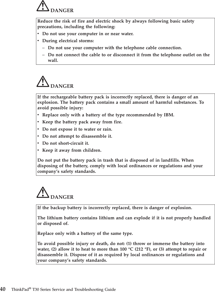 DANGERReduce the risk of fire and electric shock by always following basic safetyprecautions, including the following:vDo not use your computer in or near water.vDuring electrical storms:–Do not use your computer with the telephone cable connection.–Do not connect the cable to or disconnect it from the telephone outlet on thewall.DANGERIf the rechargeable battery pack is incorrectly replaced, there is danger of anexplosion. The battery pack contains a small amount of harmful substances. Toavoid possible injury:vReplace only with a battery of the type recommended by IBM.vKeep the battery pack away from fire.vDo not expose it to water or rain.vDo not attempt to disassemble it.vDo not short-circuit it.vKeep it away from children.Do not put the battery pack in trash that is disposed of in landfills. Whendisposing of the battery, comply with local ordinances or regulations and yourcompany’s safety standards.DANGERIf the backup battery is incorrectly replaced, there is danger of explosion.The lithium battery contains lithium and can explode if it is not properly handledor disposed of.Replace only with a battery of the same type.To avoid possible injury or death, do not: (1) throw or immerse the battery intowater, (2) allow it to heat to more than 100 °C (212 °F), or (3) attempt to repair ordisassemble it. Dispose of it as required by local ordinances or regulations andyour company’s safety standards.40 ThinkPad®T30 Series Service and Troubleshooting Guide