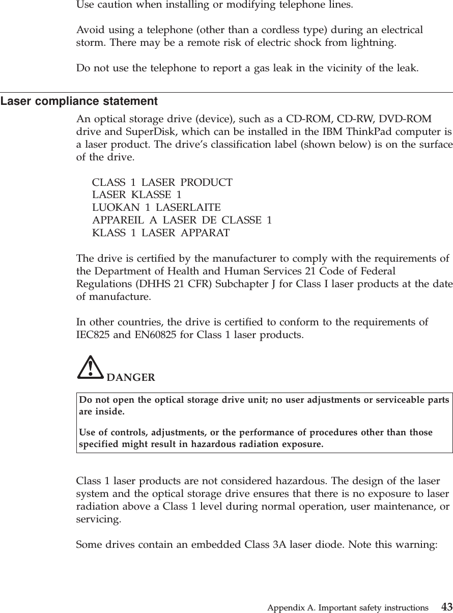 Use caution when installing or modifying telephone lines.Avoid using a telephone (other than a cordless type) during an electricalstorm. There may be a remote risk of electric shock from lightning.Do not use the telephone to report a gas leak in the vicinity of the leak.Laser compliance statementAn optical storage drive (device), such as a CD-ROM, CD-RW, DVD-ROMdrive and SuperDisk, which can be installed in the IBM ThinkPad computer isa laser product. The drive’s classification label (shown below) is on the surfaceof the drive.CLASS 1 LASER PRODUCTLASER KLASSE 1LUOKAN 1 LASERLAITEAPPAREIL A LASER DE CLASSE 1KLASS 1 LASER APPARATThe drive is certified by the manufacturer to comply with the requirements ofthe Department of Health and Human Services 21 Code of FederalRegulations (DHHS 21 CFR) Subchapter J for Class I laser products at the dateof manufacture.In other countries, the drive is certified to conform to the requirements ofIEC825 and EN60825 for Class 1 laser products.DANGERDo not open the optical storage drive unit; no user adjustments or serviceable partsare inside.Use of controls, adjustments, or the performance of procedures other than thosespecified might result in hazardous radiation exposure.Class 1 laser products are not considered hazardous. The design of the lasersystem and the optical storage drive ensures that there is no exposure to laserradiation above a Class 1 level during normal operation, user maintenance, orservicing.Some drives contain an embedded Class 3A laser diode. Note this warning:Appendix A. Important safety instructions 43