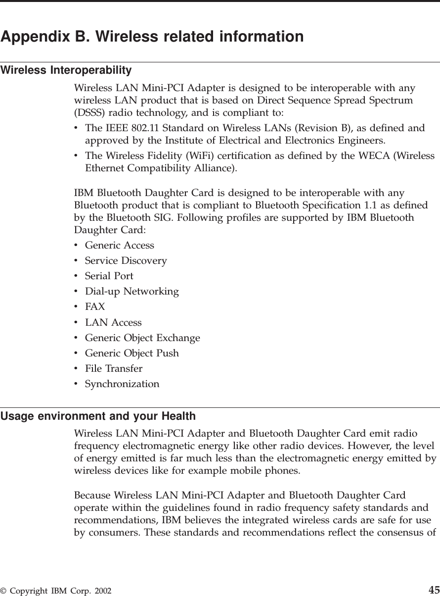 Appendix B. Wireless related informationWireless InteroperabilityWireless LAN Mini-PCI Adapter is designed to be interoperable with anywireless LAN product that is based on Direct Sequence Spread Spectrum(DSSS) radio technology, and is compliant to:vThe IEEE 802.11 Standard on Wireless LANs (Revision B), as defined andapproved by the Institute of Electrical and Electronics Engineers.vThe Wireless Fidelity (WiFi) certification as defined by the WECA (WirelessEthernet Compatibility Alliance).IBM Bluetooth Daughter Card is designed to be interoperable with anyBluetooth product that is compliant to Bluetooth Specification 1.1 as definedby the Bluetooth SIG. Following profiles are supported by IBM BluetoothDaughter Card:vGeneric AccessvService DiscoveryvSerial PortvDial-up NetworkingvFAXvLAN AccessvGeneric Object ExchangevGeneric Object PushvFile TransfervSynchronizationUsage environment and your HealthWireless LAN Mini-PCI Adapter and Bluetooth Daughter Card emit radiofrequency electromagnetic energy like other radio devices. However, the levelof energy emitted is far much less than the electromagnetic energy emitted bywireless devices like for example mobile phones.Because Wireless LAN Mini-PCI Adapter and Bluetooth Daughter Cardoperate within the guidelines found in radio frequency safety standards andrecommendations, IBM believes the integrated wireless cards are safe for useby consumers. These standards and recommendations reflect the consensus of© Copyright IBM Corp. 2002 45