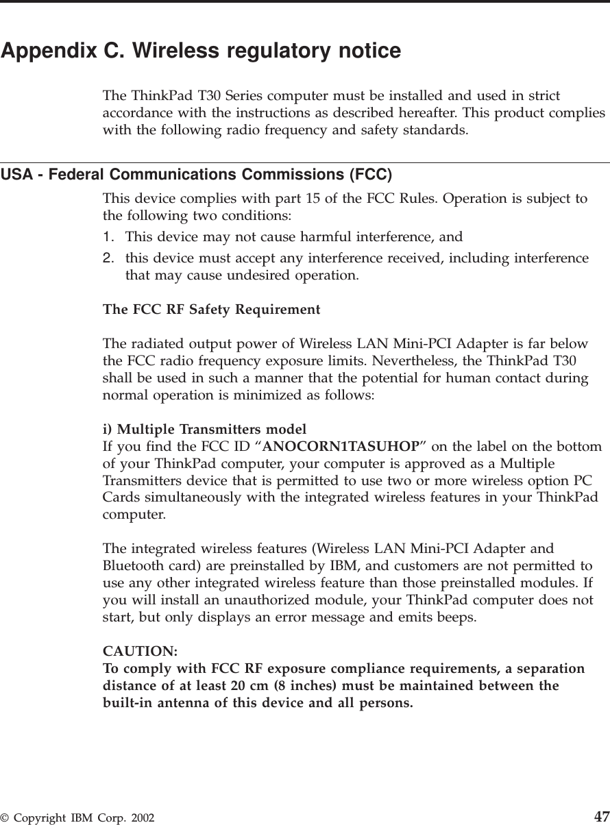 Appendix C. Wireless regulatory noticeThe ThinkPad T30 Series computer must be installed and used in strictaccordance with the instructions as described hereafter. This product complieswith the following radio frequency and safety standards.USA - Federal Communications Commissions (FCC)This device complies with part 15 of the FCC Rules. Operation is subject tothe following two conditions:1. This device may not cause harmful interference, and2. this device must accept any interference received, including interferencethat may cause undesired operation.The FCC RF Safety RequirementThe radiated output power of Wireless LAN Mini-PCI Adapter is far belowthe FCC radio frequency exposure limits. Nevertheless, the ThinkPad T30shall be used in such a manner that the potential for human contact duringnormal operation is minimized as follows:i) Multiple Transmitters modelIf you find the FCC ID “ANOCORN1TASUHOP” on the label on the bottomof your ThinkPad computer, your computer is approved as a MultipleTransmitters device that is permitted to use two or more wireless option PCCards simultaneously with the integrated wireless features in your ThinkPadcomputer.The integrated wireless features (Wireless LAN Mini-PCI Adapter andBluetooth card) are preinstalled by IBM, and customers are not permitted touse any other integrated wireless feature than those preinstalled modules. Ifyou will install an unauthorized module, your ThinkPad computer does notstart, but only displays an error message and emits beeps.CAUTION:To comply with FCC RF exposure compliance requirements, a separationdistance of at least 20 cm (8 inches) must be maintained between thebuilt-in antenna of this device and all persons.© Copyright IBM Corp. 2002 47