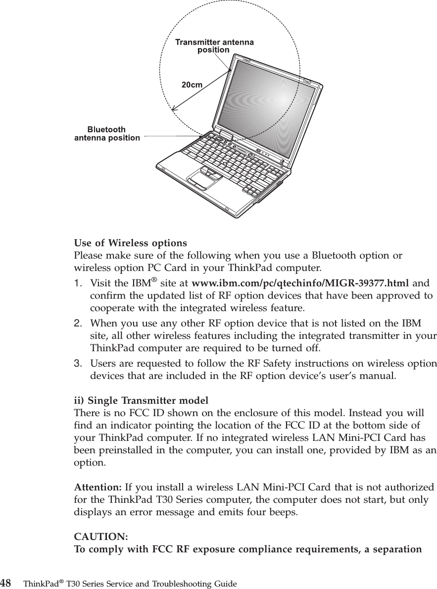 Use of Wireless optionsPlease make sure of the following when you use a Bluetooth option orwireless option PC Card in your ThinkPad computer.1. Visit the IBM®site at www.ibm.com/pc/qtechinfo/MIGR-39377.html andconfirm the updated list of RF option devices that have been approved tocooperate with the integrated wireless feature.2. When you use any other RF option device that is not listed on the IBMsite, all other wireless features including the integrated transmitter in yourThinkPad computer are required to be turned off.3. Users are requested to follow the RF Safety instructions on wireless optiondevices that are included in the RF option device’s user’s manual.ii) Single Transmitter modelThere is no FCC ID shown on the enclosure of this model. Instead you willfind an indicator pointing the location of the FCC ID at the bottom side ofyour ThinkPad computer. If no integrated wireless LAN Mini-PCI Card hasbeen preinstalled in the computer, you can install one, provided by IBM as anoption.Attention: If you install a wireless LAN Mini-PCI Card that is not authorizedfor the ThinkPad T30 Series computer, the computer does not start, but onlydisplays an error message and emits four beeps.CAUTION:To comply with FCC RF exposure compliance requirements, a separation48 ThinkPad®T30 Series Service and Troubleshooting Guide