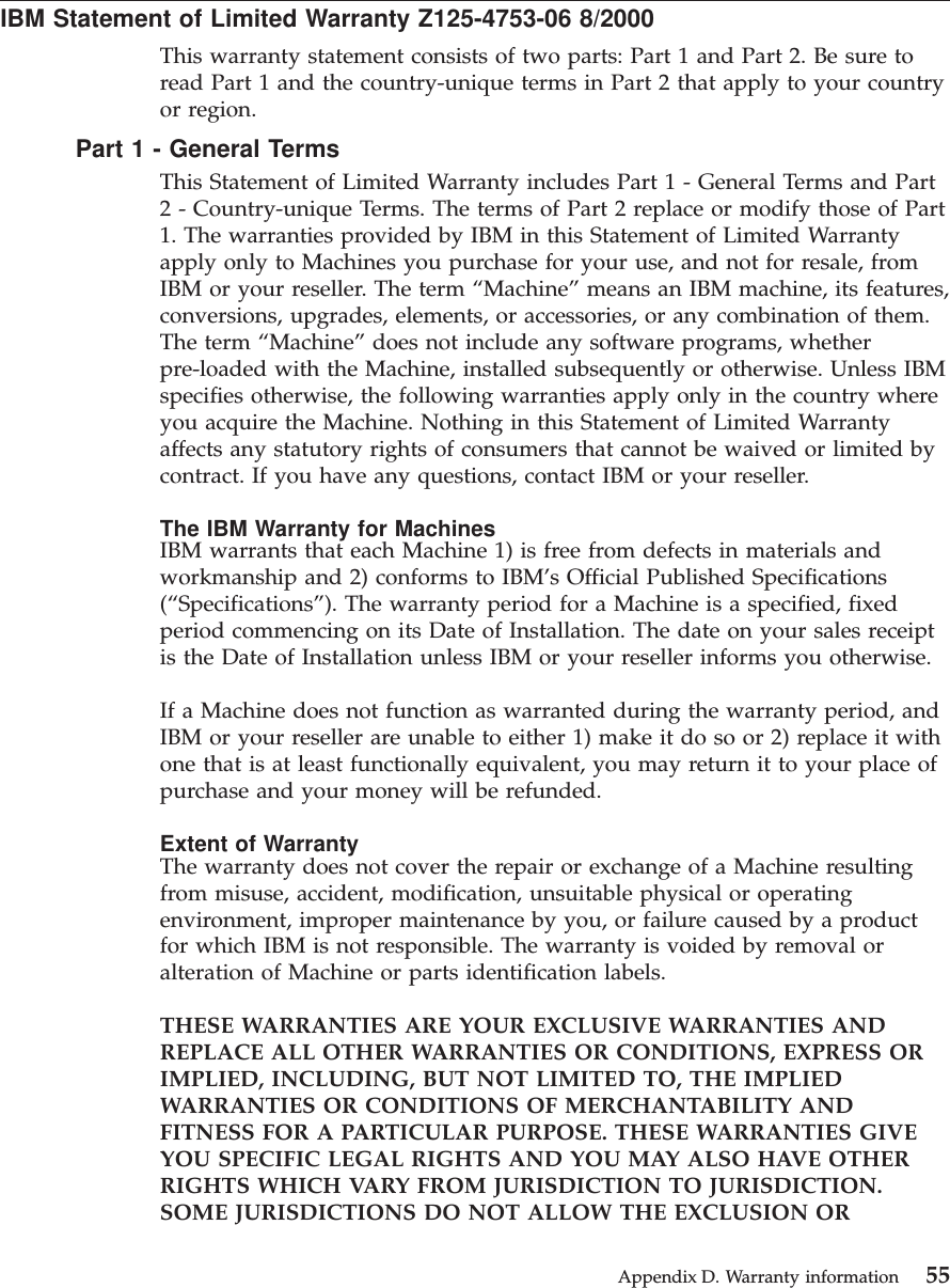 IBM Statement of Limited Warranty Z125-4753-06 8/2000This warranty statement consists of two parts: Part 1 and Part 2. Be sure toread Part 1 and the country-unique terms in Part 2 that apply to your countryor region.Part 1 - General TermsThis Statement of Limited Warranty includes Part 1 - General Terms and Part2 - Country-unique Terms. The terms of Part 2 replace or modify those of Part1. The warranties provided by IBM in this Statement of Limited Warrantyapply only to Machines you purchase for your use, and not for resale, fromIBM or your reseller. The term “Machine” means an IBM machine, its features,conversions, upgrades, elements, or accessories, or any combination of them.The term “Machine” does not include any software programs, whetherpre-loaded with the Machine, installed subsequently or otherwise. Unless IBMspecifies otherwise, the following warranties apply only in the country whereyou acquire the Machine. Nothing in this Statement of Limited Warrantyaffects any statutory rights of consumers that cannot be waived or limited bycontract. If you have any questions, contact IBM or your reseller.The IBM Warranty for MachinesIBM warrants that each Machine 1) is free from defects in materials andworkmanship and 2) conforms to IBM’s Official Published Specifications(“Specifications”). The warranty period for a Machine is a specified, fixedperiod commencing on its Date of Installation. The date on your sales receiptis the Date of Installation unless IBM or your reseller informs you otherwise.If a Machine does not function as warranted during the warranty period, andIBM or your reseller are unable to either 1) make it do so or 2) replace it withone that is at least functionally equivalent, you may return it to your place ofpurchase and your money will be refunded.Extent of WarrantyThe warranty does not cover the repair or exchange of a Machine resultingfrom misuse, accident, modification, unsuitable physical or operatingenvironment, improper maintenance by you, or failure caused by a productfor which IBM is not responsible. The warranty is voided by removal oralteration of Machine or parts identification labels.THESE WARRANTIES ARE YOUR EXCLUSIVE WARRANTIES ANDREPLACE ALL OTHER WARRANTIES OR CONDITIONS, EXPRESS ORIMPLIED, INCLUDING, BUT NOT LIMITED TO, THE IMPLIEDWARRANTIES OR CONDITIONS OF MERCHANTABILITY ANDFITNESS FOR A PARTICULAR PURPOSE. THESE WARRANTIES GIVEYOU SPECIFIC LEGAL RIGHTS AND YOU MAY ALSO HAVE OTHERRIGHTS WHICH VARY FROM JURISDICTION TO JURISDICTION.SOME JURISDICTIONS DO NOT ALLOW THE EXCLUSION ORAppendix D. Warranty information 55