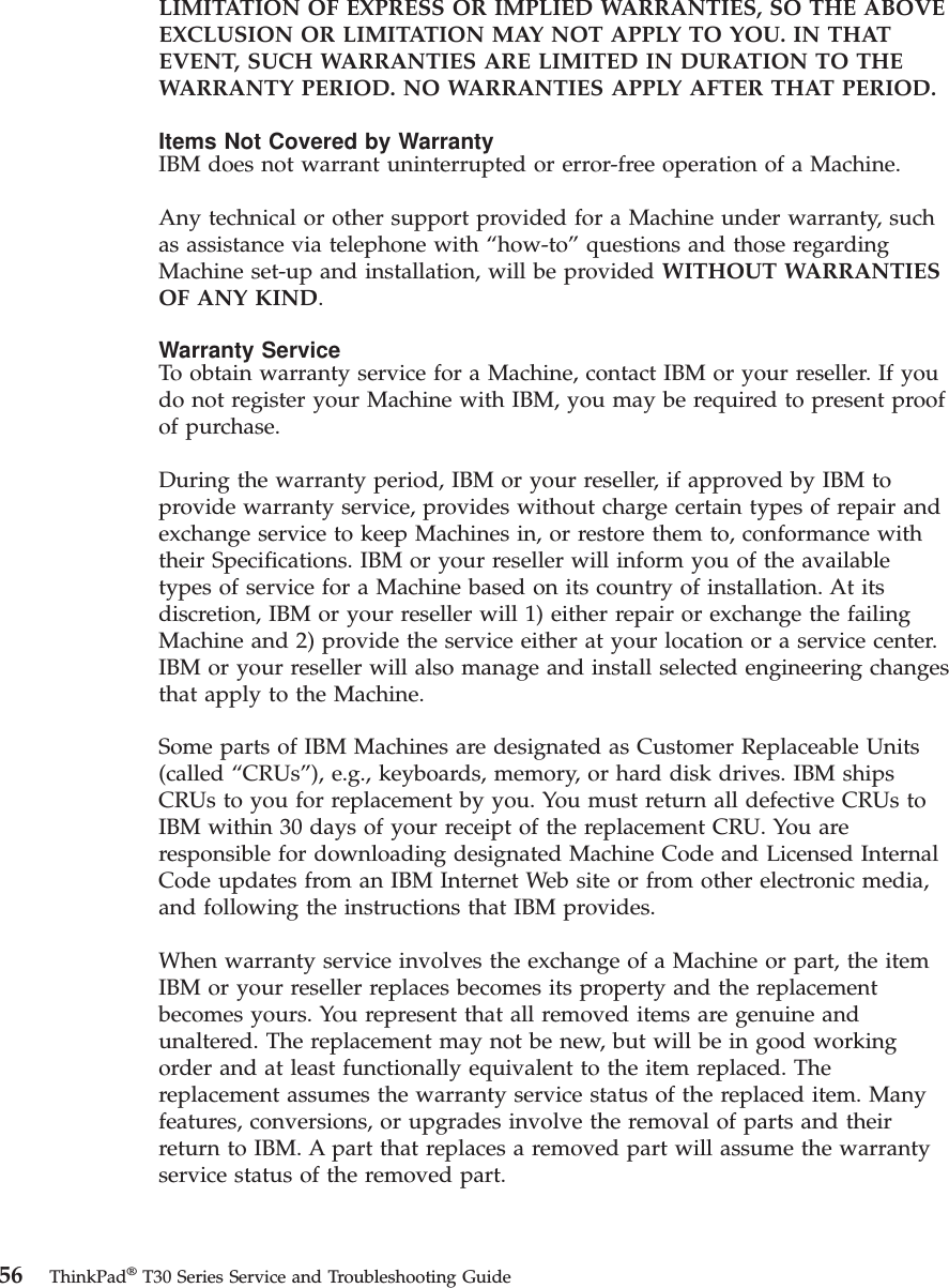 LIMITATION OF EXPRESS OR IMPLIED WARRANTIES, SO THE ABOVEEXCLUSION OR LIMITATION MAY NOT APPLY TO YOU. IN THATEVENT, SUCH WARRANTIES ARE LIMITED IN DURATION TO THEWARRANTY PERIOD. NO WARRANTIES APPLY AFTER THAT PERIOD.Items Not Covered by WarrantyIBM does not warrant uninterrupted or error-free operation of a Machine.Any technical or other support provided for a Machine under warranty, suchas assistance via telephone with “how-to” questions and those regardingMachine set-up and installation, will be provided WITHOUT WARRANTIESOF ANY KIND.Warranty ServiceTo obtain warranty service for a Machine, contact IBM or your reseller. If youdo not register your Machine with IBM, you may be required to present proofof purchase.During the warranty period, IBM or your reseller, if approved by IBM toprovide warranty service, provides without charge certain types of repair andexchange service to keep Machines in, or restore them to, conformance withtheir Specifications. IBM or your reseller will inform you of the availabletypes of service for a Machine based on its country of installation. At itsdiscretion, IBM or your reseller will 1) either repair or exchange the failingMachine and 2) provide the service either at your location or a service center.IBM or your reseller will also manage and install selected engineering changesthat apply to the Machine.Some parts of IBM Machines are designated as Customer Replaceable Units(called “CRUs”), e.g., keyboards, memory, or hard disk drives. IBM shipsCRUs to you for replacement by you. You must return all defective CRUs toIBM within 30 days of your receipt of the replacement CRU. You areresponsible for downloading designated Machine Code and Licensed InternalCode updates from an IBM Internet Web site or from other electronic media,and following the instructions that IBM provides.When warranty service involves the exchange of a Machine or part, the itemIBM or your reseller replaces becomes its property and the replacementbecomes yours. You represent that all removed items are genuine andunaltered. The replacement may not be new, but will be in good workingorder and at least functionally equivalent to the item replaced. Thereplacement assumes the warranty service status of the replaced item. Manyfeatures, conversions, or upgrades involve the removal of parts and theirreturn to IBM. A part that replaces a removed part will assume the warrantyservice status of the removed part.56 ThinkPad®T30 Series Service and Troubleshooting Guide