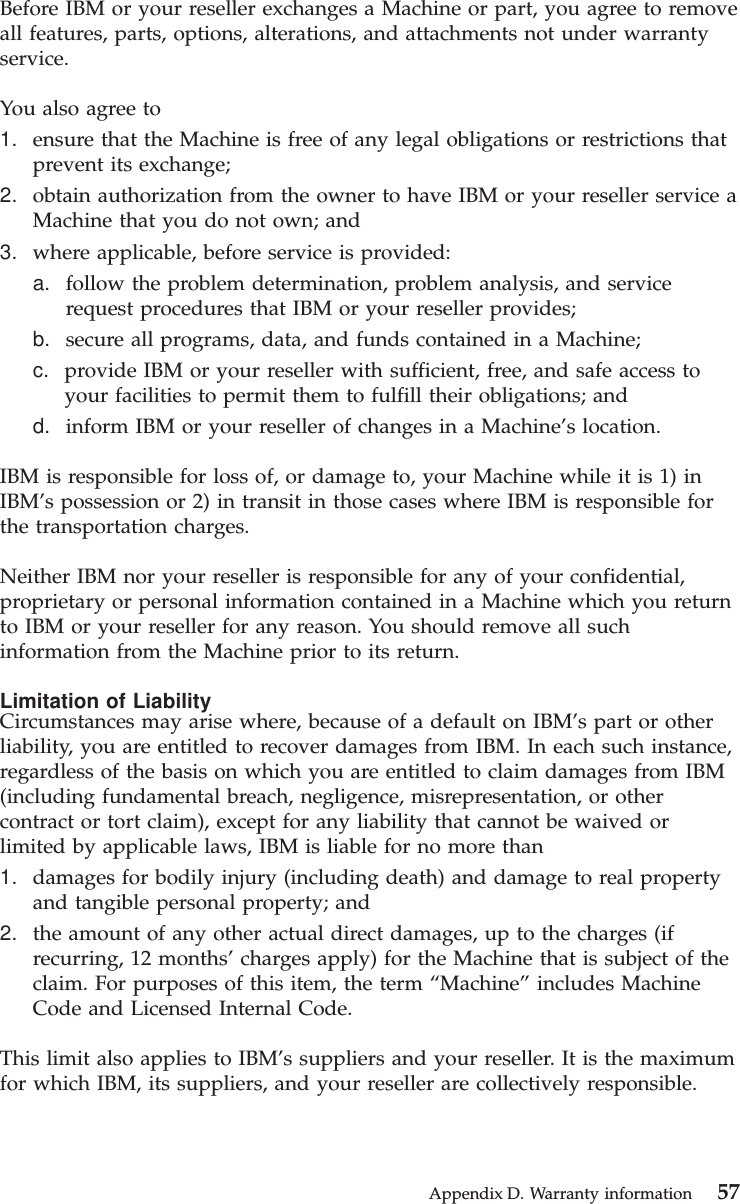 Before IBM or your reseller exchanges a Machine or part, you agree to removeall features, parts, options, alterations, and attachments not under warrantyservice.You also agree to1. ensure that the Machine is free of any legal obligations or restrictions thatprevent its exchange;2. obtain authorization from the owner to have IBM or your reseller service aMachine that you do not own; and3. where applicable, before service is provided:a. follow the problem determination, problem analysis, and servicerequest procedures that IBM or your reseller provides;b. secure all programs, data, and funds contained in a Machine;c. provide IBM or your reseller with sufficient, free, and safe access toyour facilities to permit them to fulfill their obligations; andd. inform IBM or your reseller of changes in a Machine’s location.IBM is responsible for loss of, or damage to, your Machine while it is 1) inIBM’s possession or 2) in transit in those cases where IBM is responsible forthe transportation charges.Neither IBM nor your reseller is responsible for any of your confidential,proprietary or personal information contained in a Machine which you returnto IBM or your reseller for any reason. You should remove all suchinformation from the Machine prior to its return.Limitation of LiabilityCircumstances may arise where, because of a default on IBM’s part or otherliability, you are entitled to recover damages from IBM. In each such instance,regardless of the basis on which you are entitled to claim damages from IBM(including fundamental breach, negligence, misrepresentation, or othercontract or tort claim), except for any liability that cannot be waived orlimited by applicable laws, IBM is liable for no more than1. damages for bodily injury (including death) and damage to real propertyand tangible personal property; and2. the amount of any other actual direct damages, up to the charges (ifrecurring, 12 months’ charges apply) for the Machine that is subject of theclaim. For purposes of this item, the term “Machine” includes MachineCode and Licensed Internal Code.This limit also applies to IBM’s suppliers and your reseller. It is the maximumfor which IBM, its suppliers, and your reseller are collectively responsible.Appendix D. Warranty information 57