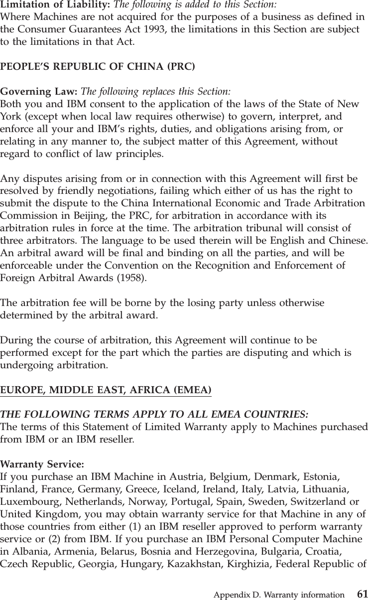 Limitation of Liability: The following is added to this Section:Where Machines are not acquired for the purposes of a business as defined inthe Consumer Guarantees Act 1993, the limitations in this Section are subjectto the limitations in that Act.PEOPLE’S REPUBLIC OF CHINA (PRC)Governing Law: The following replaces this Section:Both you and IBM consent to the application of the laws of the State of NewYork (except when local law requires otherwise) to govern, interpret, andenforce all your and IBM’s rights, duties, and obligations arising from, orrelating in any manner to, the subject matter of this Agreement, withoutregard to conflict of law principles.Any disputes arising from or in connection with this Agreement will first beresolved by friendly negotiations, failing which either of us has the right tosubmit the dispute to the China International Economic and Trade ArbitrationCommission in Beijing, the PRC, for arbitration in accordance with itsarbitration rules in force at the time. The arbitration tribunal will consist ofthree arbitrators. The language to be used therein will be English and Chinese.An arbitral award will be final and binding on all the parties, and will beenforceable under the Convention on the Recognition and Enforcement ofForeign Arbitral Awards (1958).The arbitration fee will be borne by the losing party unless otherwisedetermined by the arbitral award.During the course of arbitration, this Agreement will continue to beperformed except for the part which the parties are disputing and which isundergoing arbitration.EUROPE, MIDDLE EAST, AFRICA (EMEA)THE FOLLOWING TERMS APPLY TO ALL EMEA COUNTRIES:The terms of this Statement of Limited Warranty apply to Machines purchasedfrom IBM or an IBM reseller.Warranty Service:If you purchase an IBM Machine in Austria, Belgium, Denmark, Estonia,Finland, France, Germany, Greece, Iceland, Ireland, Italy, Latvia, Lithuania,Luxembourg, Netherlands, Norway, Portugal, Spain, Sweden, Switzerland orUnited Kingdom, you may obtain warranty service for that Machine in any ofthose countries from either (1) an IBM reseller approved to perform warrantyservice or (2) from IBM. If you purchase an IBM Personal Computer Machinein Albania, Armenia, Belarus, Bosnia and Herzegovina, Bulgaria, Croatia,Czech Republic, Georgia, Hungary, Kazakhstan, Kirghizia, Federal Republic ofAppendix D. Warranty information 61