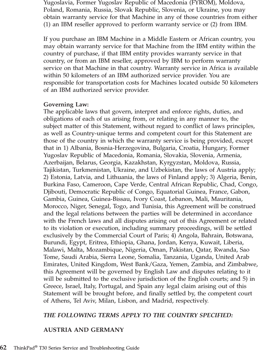 Yugoslavia, Former Yugoslav Republic of Macedonia (FYROM), Moldova,Poland, Romania, Russia, Slovak Republic, Slovenia, or Ukraine, you mayobtain warranty service for that Machine in any of those countries from either(1) an IBM reseller approved to perform warranty service or (2) from IBM.If you purchase an IBM Machine in a Middle Eastern or African country, youmay obtain warranty service for that Machine from the IBM entity within thecountry of purchase, if that IBM entity provides warranty service in thatcountry, or from an IBM reseller, approved by IBM to perform warrantyservice on that Machine in that country. Warranty service in Africa is availablewithin 50 kilometers of an IBM authorized service provider. You areresponsible for transportation costs for Machines located outside 50 kilometersof an IBM authorized service provider.Governing Law:The applicable laws that govern, interpret and enforce rights, duties, andobligations of each of us arising from, or relating in any manner to, thesubject matter of this Statement, without regard to conflict of laws principles,as well as Country-unique terms and competent court for this Statement arethose of the country in which the warranty service is being provided, exceptthat in 1) Albania, Bosnia-Herzegovina, Bulgaria, Croatia, Hungary, FormerYugoslav Republic of Macedonia, Romania, Slovakia, Slovenia, Armenia,Azerbaijan, Belarus, Georgia, Kazakhstan, Kyrgyzstan, Moldova, Russia,Tajikistan, Turkmenistan, Ukraine, and Uzbekistan, the laws of Austria apply;2) Estonia, Latvia, and Lithuania, the laws of Finland apply; 3) Algeria, Benin,Burkina Faso, Cameroon, Cape Verde, Central African Republic, Chad, Congo,Djibouti, Democratic Republic of Congo, Equatorial Guinea, France, Gabon,Gambia, Guinea, Guinea-Bissau, Ivory Coast, Lebanon, Mali, Mauritania,Morocco, Niger, Senegal, Togo, and Tunisia, this Agreement will be construedand the legal relations between the parties will be determined in accordancewith the French laws and all disputes arising out of this Agreement or relatedto its violation or execution, including summary proceedings, will be settledexclusively by the Commercial Court of Paris; 4) Angola, Bahrain, Botswana,Burundi, Egypt, Eritrea, Ethiopia, Ghana, Jordan, Kenya, Kuwait, Liberia,Malawi, Malta, Mozambique, Nigeria, Oman, Pakistan, Qatar, Rwanda, SaoTome, Saudi Arabia, Sierra Leone, Somalia, Tanzania, Uganda, United ArabEmirates, United Kingdom, West Bank/Gaza, Yemen, Zambia, and Zimbabwe,this Agreement will be governed by English Law and disputes relating to itwill be submitted to the exclusive jurisdiction of the English courts; and 5) inGreece, Israel, Italy, Portugal, and Spain any legal claim arising out of thisStatement will be brought before, and finally settled by, the competent courtof Athens, Tel Aviv, Milan, Lisbon, and Madrid, respectively.THE FOLLOWING TERMS APPLY TO THE COUNTRY SPECIFIED:AUSTRIA AND GERMANY62 ThinkPad®T30 Series Service and Troubleshooting Guide