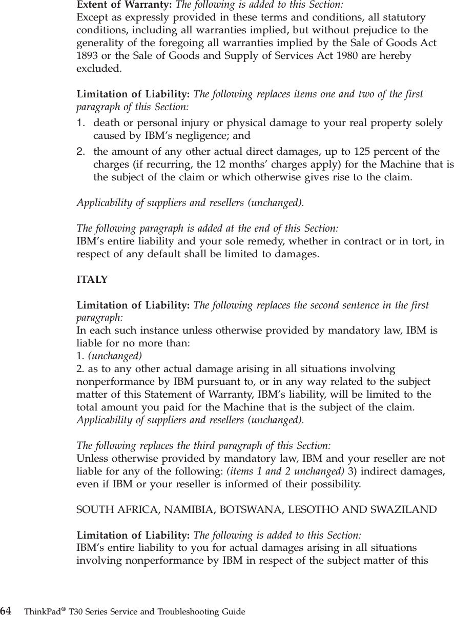 Extent of Warranty: The following is added to this Section:Except as expressly provided in these terms and conditions, all statutoryconditions, including all warranties implied, but without prejudice to thegenerality of the foregoing all warranties implied by the Sale of Goods Act1893 or the Sale of Goods and Supply of Services Act 1980 are herebyexcluded.Limitation of Liability: The following replaces items one and two of the firstparagraph of this Section:1. death or personal injury or physical damage to your real property solelycaused by IBM’s negligence; and2. the amount of any other actual direct damages, up to 125 percent of thecharges (if recurring, the 12 months’ charges apply) for the Machine that isthe subject of the claim or which otherwise gives rise to the claim.Applicability of suppliers and resellers (unchanged).The following paragraph is added at the end of this Section:IBM’s entire liability and your sole remedy, whether in contract or in tort, inrespect of any default shall be limited to damages.ITALYLimitation of Liability: The following replaces the second sentence in the firstparagraph:In each such instance unless otherwise provided by mandatory law, IBM isliable for no more than:1. (unchanged)2. as to any other actual damage arising in all situations involvingnonperformance by IBM pursuant to, or in any way related to the subjectmatter of this Statement of Warranty, IBM’s liability, will be limited to thetotal amount you paid for the Machine that is the subject of the claim.Applicability of suppliers and resellers (unchanged).The following replaces the third paragraph of this Section:Unless otherwise provided by mandatory law, IBM and your reseller are notliable for any of the following: (items 1 and 2 unchanged) 3) indirect damages,even if IBM or your reseller is informed of their possibility.SOUTH AFRICA, NAMIBIA, BOTSWANA, LESOTHO AND SWAZILANDLimitation of Liability: The following is added to this Section:IBM’s entire liability to you for actual damages arising in all situationsinvolving nonperformance by IBM in respect of the subject matter of this64 ThinkPad®T30 Series Service and Troubleshooting Guide