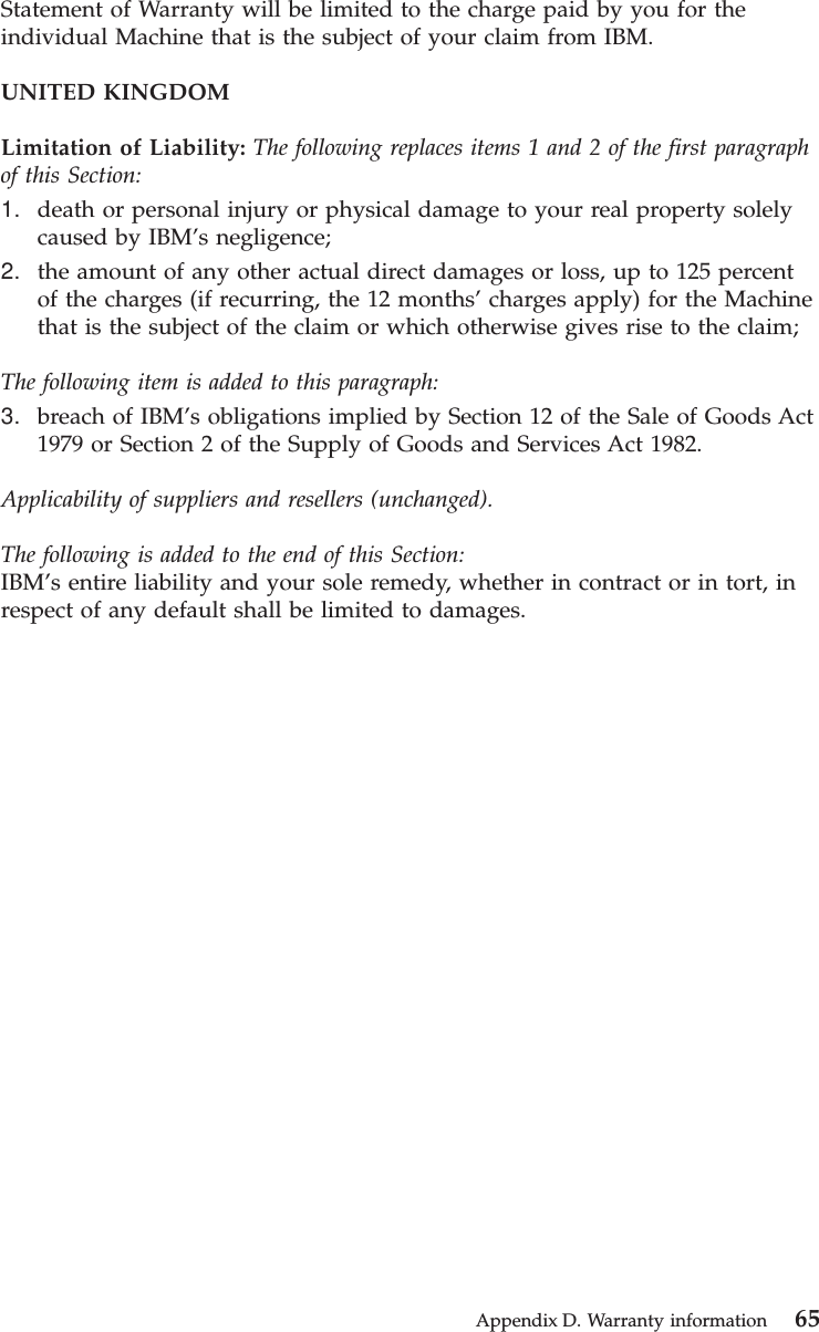 Statement of Warranty will be limited to the charge paid by you for theindividual Machine that is the subject of your claim from IBM.UNITED KINGDOMLimitation of Liability: The following replaces items 1 and 2 of the first paragraphof this Section:1. death or personal injury or physical damage to your real property solelycaused by IBM’s negligence;2. the amount of any other actual direct damages or loss, up to 125 percentof the charges (if recurring, the 12 months’ charges apply) for the Machinethat is the subject of the claim or which otherwise gives rise to the claim;The following item is added to this paragraph:3. breach of IBM’s obligations implied by Section 12 of the Sale of Goods Act1979 or Section 2 of the Supply of Goods and Services Act 1982.Applicability of suppliers and resellers (unchanged).The following is added to the end of this Section:IBM’s entire liability and your sole remedy, whether in contract or in tort, inrespect of any default shall be limited to damages.Appendix D. Warranty information 65