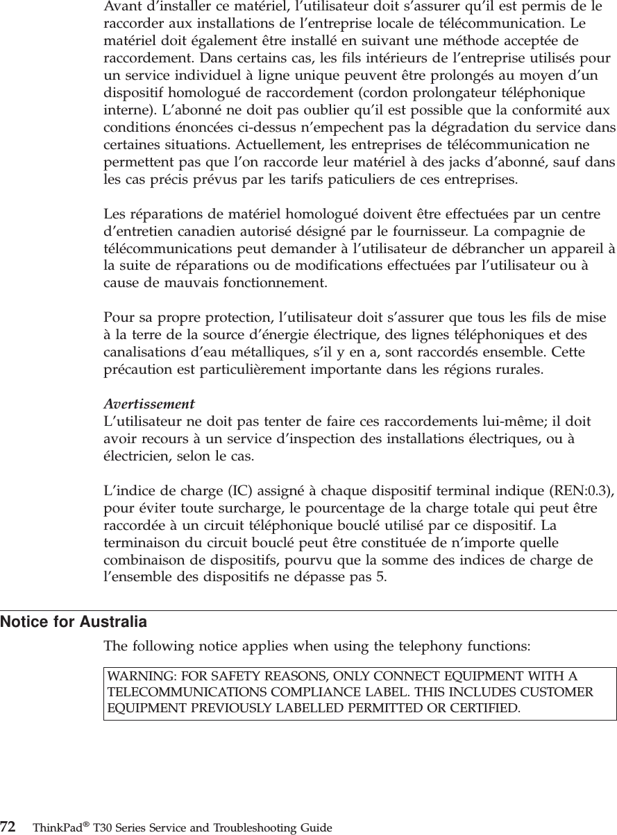 Avant d’installer ce matériel, l’utilisateur doit s’assurer qu’il est permis de leraccorder aux installations de l’entreprise locale de télécommunication. Lematériel doit également être installé en suivant une méthode acceptée deraccordement. Dans certains cas, les fils intérieurs de l’entreprise utilisés pourun service individuel à ligne unique peuvent être prolongés au moyen d’undispositif homologué de raccordement (cordon prolongateur téléphoniqueinterne). L’abonné ne doit pas oublier qu’il est possible que la conformité auxconditions énoncées ci-dessus n’empechent pas la dégradation du service danscertaines situations. Actuellement, les entreprises de télécommunication nepermettent pas que l’on raccorde leur matériel à des jacks d’abonné, sauf dansles cas précis prévus par les tarifs paticuliers de ces entreprises.Les réparations de matériel homologué doivent être effectuées par un centred’entretien canadien autorisé désigné par le fournisseur. La compagnie detélécommunications peut demander à l’utilisateur de débrancher un appareil àla suite de réparations ou de modifications effectuées par l’utilisateur ou àcause de mauvais fonctionnement.Pour sa propre protection, l’utilisateur doit s’assurer que tous les fils de miseà la terre de la source d’énergie électrique, des lignes téléphoniques et descanalisations d’eau métalliques, s’il y en a, sont raccordés ensemble. Cetteprécaution est particulièrement importante dans les régions rurales.AvertissementL’utilisateur ne doit pas tenter de faire ces raccordements lui-même; il doitavoir recours à un service d’inspection des installations électriques, ou àélectricien, selon le cas.L’indice de charge (IC) assigné à chaque dispositif terminal indique (REN:0.3),pour éviter toute surcharge, le pourcentage de la charge totale qui peut êtreraccordée à un circuit téléphonique bouclé utilisé par ce dispositif. Laterminaison du circuit bouclé peut être constituée de n’importe quellecombinaison de dispositifs, pourvu que la somme des indices de charge del’ensemble des dispositifs ne dépasse pas 5.Notice for AustraliaThe following notice applies when using the telephony functions:WARNING: FOR SAFETY REASONS, ONLY CONNECT EQUIPMENT WITH ATELECOMMUNICATIONS COMPLIANCE LABEL. THIS INCLUDES CUSTOMEREQUIPMENT PREVIOUSLY LABELLED PERMITTED OR CERTIFIED.72 ThinkPad®T30 Series Service and Troubleshooting Guide