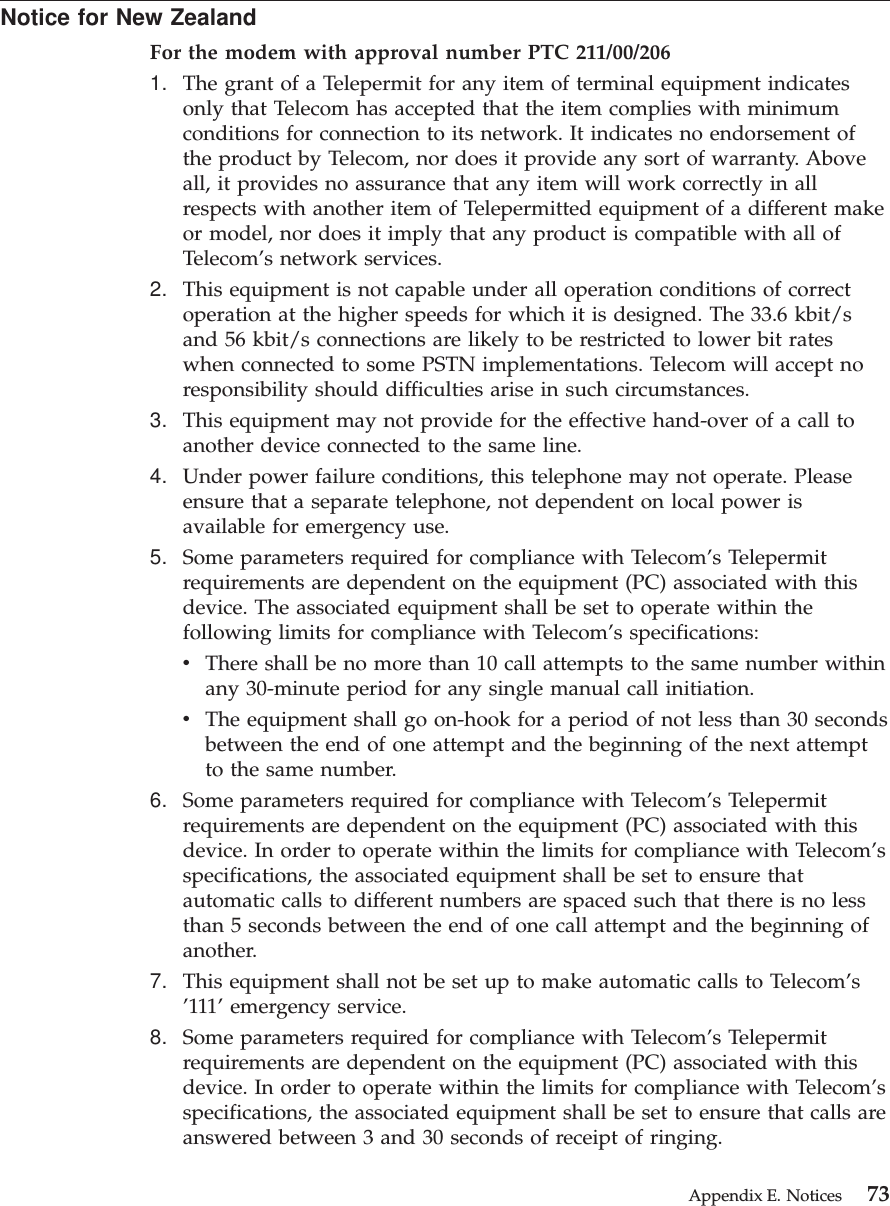 Notice for New ZealandFor the modem with approval number PTC 211/00/2061. The grant of a Telepermit for any item of terminal equipment indicatesonly that Telecom has accepted that the item complies with minimumconditions for connection to its network. It indicates no endorsement ofthe product by Telecom, nor does it provide any sort of warranty. Aboveall, it provides no assurance that any item will work correctly in allrespects with another item of Telepermitted equipment of a different makeor model, nor does it imply that any product is compatible with all ofTelecom’s network services.2. This equipment is not capable under all operation conditions of correctoperation at the higher speeds for which it is designed. The 33.6 kbit/sand 56 kbit/s connections are likely to be restricted to lower bit rateswhen connected to some PSTN implementations. Telecom will accept noresponsibility should difficulties arise in such circumstances.3. This equipment may not provide for the effective hand-over of a call toanother device connected to the same line.4. Under power failure conditions, this telephone may not operate. Pleaseensure that a separate telephone, not dependent on local power isavailable for emergency use.5. Some parameters required for compliance with Telecom’s Telepermitrequirements are dependent on the equipment (PC) associated with thisdevice. The associated equipment shall be set to operate within thefollowing limits for compliance with Telecom’s specifications:vThere shall be no more than 10 call attempts to the same number withinany 30-minute period for any single manual call initiation.vThe equipment shall go on-hook for a period of not less than 30 secondsbetween the end of one attempt and the beginning of the next attemptto the same number.6. Some parameters required for compliance with Telecom’s Telepermitrequirements are dependent on the equipment (PC) associated with thisdevice. In order to operate within the limits for compliance with Telecom’sspecifications, the associated equipment shall be set to ensure thatautomatic calls to different numbers are spaced such that there is no lessthan 5 seconds between the end of one call attempt and the beginning ofanother.7. This equipment shall not be set up to make automatic calls to Telecom’s’111’ emergency service.8. Some parameters required for compliance with Telecom’s Telepermitrequirements are dependent on the equipment (PC) associated with thisdevice. In order to operate within the limits for compliance with Telecom’sspecifications, the associated equipment shall be set to ensure that calls areanswered between 3 and 30 seconds of receipt of ringing.Appendix E. Notices 73