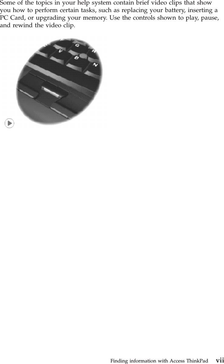 Some of the topics in your help system contain brief video clips that showyou how to perform certain tasks, such as replacing your battery, inserting aPC Card, or upgrading your memory. Use the controls shown to play, pause,and rewind the video clip.Finding information with Access ThinkPad vii