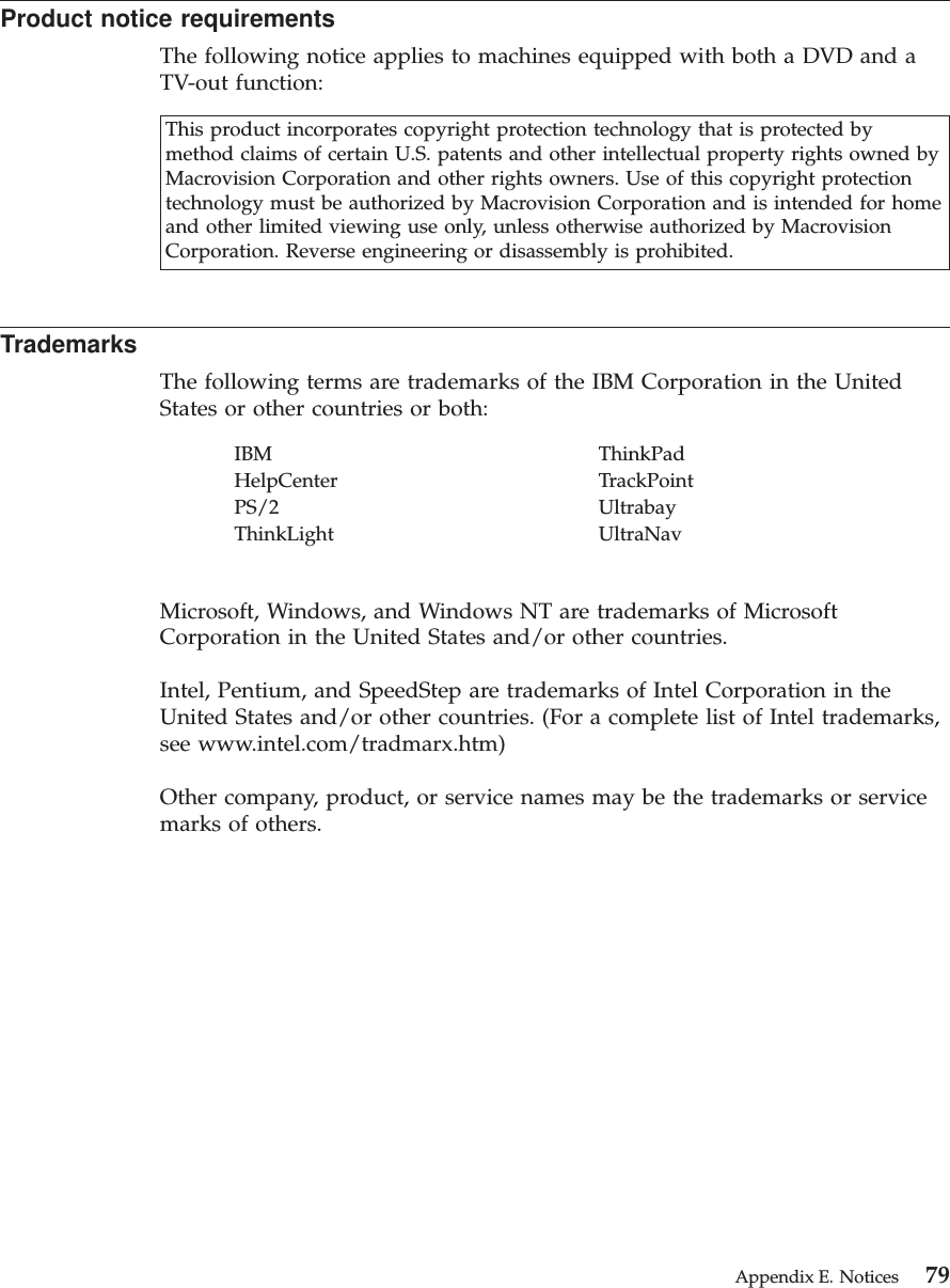 Product notice requirementsThe following notice applies to machines equipped with both a DVD and aTV-out function:This product incorporates copyright protection technology that is protected bymethod claims of certain U.S. patents and other intellectual property rights owned byMacrovision Corporation and other rights owners. Use of this copyright protectiontechnology must be authorized by Macrovision Corporation and is intended for homeand other limited viewing use only, unless otherwise authorized by MacrovisionCorporation. Reverse engineering or disassembly is prohibited.TrademarksThe following terms are trademarks of the IBM Corporation in the UnitedStates or other countries or both:IBM ThinkPadHelpCenter TrackPointPS/2 UltrabayThinkLight UltraNavMicrosoft, Windows, and Windows NT are trademarks of MicrosoftCorporation in the United States and/or other countries.Intel, Pentium, and SpeedStep are trademarks of Intel Corporation in theUnited States and/or other countries. (For a complete list of Intel trademarks,see www.intel.com/tradmarx.htm)Other company, product, or service names may be the trademarks or servicemarks of others.Appendix E. Notices 79