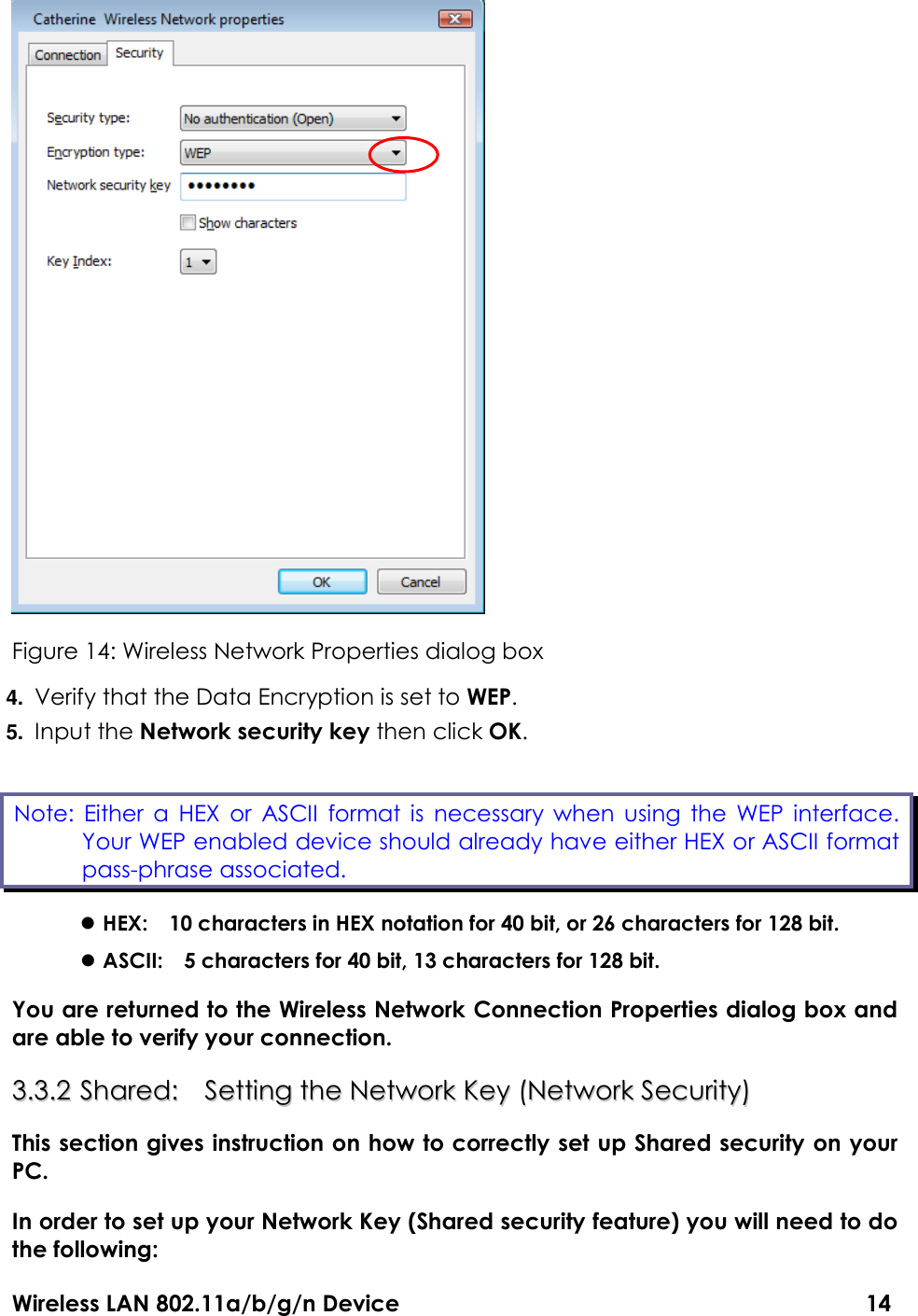Wireless LAN 802.11a/b/g/n Device                                                                                  14  Figure 14: Wireless Network Properties dialog box 4. Verify that the Data Encryption is set to WEP. 5. Input the Network security key then click OK.  HEX:    10 characters in HEX notation for 40 bit, or 26 characters for 128 bit.  ASCII:    5 characters for 40 bit, 13 characters for 128 bit. You are returned to the Wireless Network Connection Properties dialog box and are able to verify your connection.   33..33..22  SShhaarreedd::    SSeettttiinngg  tthhee  NNeettwwoorrkk  KKeeyy  ((NNeettwwoorrkk  SSeeccuurriittyy))  This section gives instruction on how to correctly set up Shared security on your PC.   In order to set up your Network Key (Shared security feature) you will need to do the following: Note:  Either a  HEX  or  ASCII  format is  necessary  when using  the  WEP  interface. Your WEP enabled device should already have either HEX or ASCII format pass-phrase associated. 