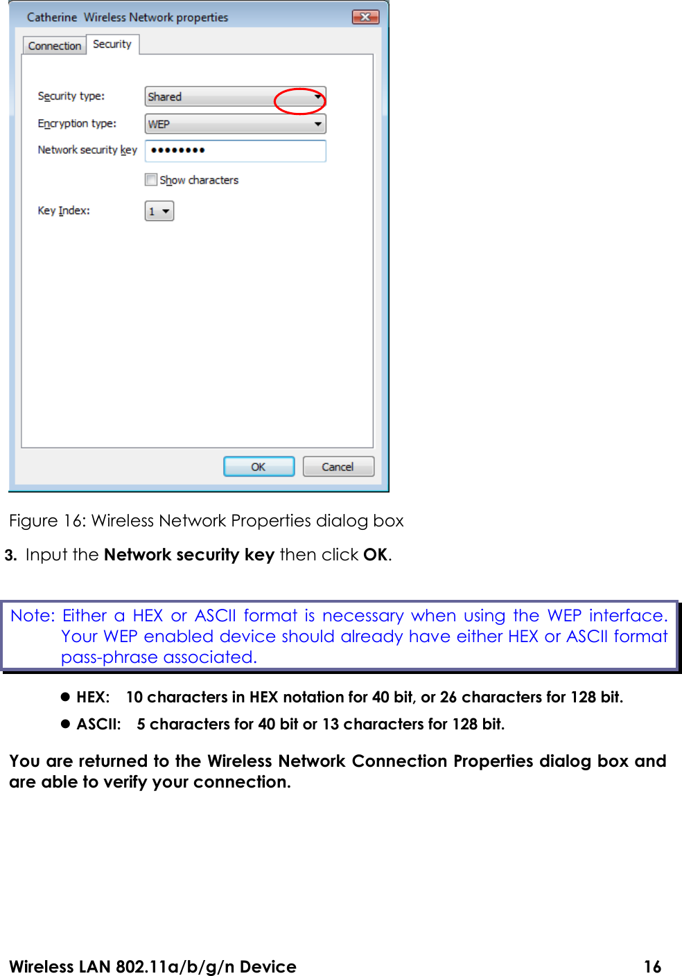 Wireless LAN 802.11a/b/g/n Device                                                                                  16  Figure 16: Wireless Network Properties dialog box 3. Input the Network security key then click OK.  HEX:    10 characters in HEX notation for 40 bit, or 26 characters for 128 bit.  ASCII:    5 characters for 40 bit or 13 characters for 128 bit. You are returned to the Wireless Network Connection Properties dialog box and are able to verify your connection.      Note:  Either a  HEX  or  ASCII  format is  necessary  when using  the  WEP  interface. Your WEP enabled device should already have either HEX or ASCII format pass-phrase associated.   