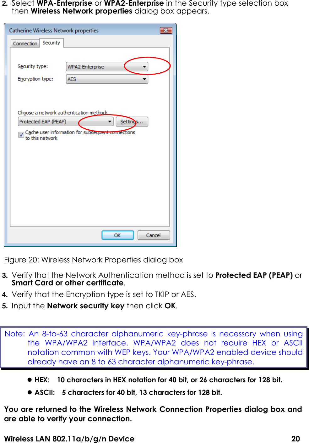 Wireless LAN 802.11a/b/g/n Device                                                                                  20 2. Select WPA-Enterprise or WPA2-Enterprise in the Security type selection box then Wireless Network properties dialog box appears.    Figure 20: Wireless Network Properties dialog box 3. Verify that the Network Authentication method is set to Protected EAP (PEAP) or Smart Card or other certificate. 4. Verify that the Encryption type is set to TKIP or AES. 5. Input the Network security key then click OK.  HEX:    10 characters in HEX notation for 40 bit, or 26 characters for 128 bit.  ASCII:    5 characters for 40 bit, 13 characters for 128 bit. You are returned to the Wireless Network Connection Properties dialog box and are able to verify your connection.   Note:  An  8-to-63  character  alphanumeric  key-phrase  is  necessary  when  using the  WPA/WPA2  interface.  WPA/WPA2  does  not  require  HEX  or  ASCII notation common with WEP keys. Your WPA/WPA2 enabled device should already have an 8 to 63 character alphanumeric key-phrase.   