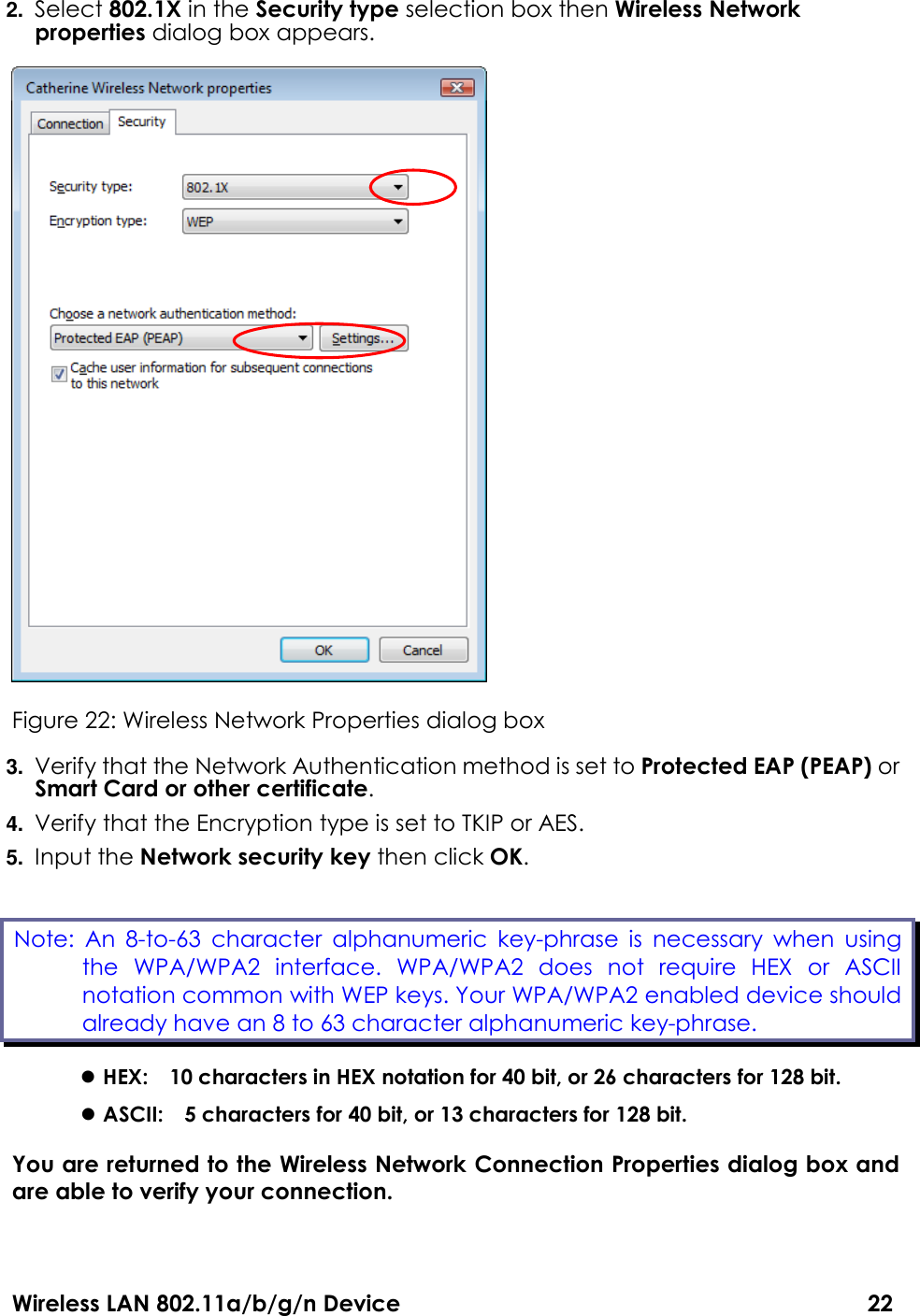Wireless LAN 802.11a/b/g/n Device                                                                                  22 2. Select 802.1X in the Security type selection box then Wireless Network properties dialog box appears.    Figure 22: Wireless Network Properties dialog box 3. Verify that the Network Authentication method is set to Protected EAP (PEAP) or Smart Card or other certificate. 4. Verify that the Encryption type is set to TKIP or AES. 5. Input the Network security key then click OK.  HEX:    10 characters in HEX notation for 40 bit, or 26 characters for 128 bit.  ASCII:    5 characters for 40 bit, or 13 characters for 128 bit. You are returned to the Wireless Network Connection Properties dialog box and are able to verify your connection.  Note:  An  8-to-63  character  alphanumeric  key-phrase  is  necessary  when  using the  WPA/WPA2  interface.  WPA/WPA2  does  not  require  HEX  or  ASCII notation common with WEP keys. Your WPA/WPA2 enabled device should already have an 8 to 63 character alphanumeric key-phrase.   