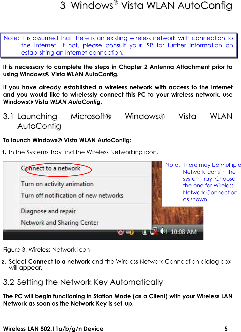Wireless LAN 802.11a/b/g/n Device                                                                                  5 33  WWiinnddoowwss  VViissttaa  WWLLAANN  AAuuttooCCoonnffiigg  It is necessary to complete the steps in Chapter 2 Antenna Attachment prior to using Windows Vista WLAN AutoConfig. If  you  have  already  established  a  wireless  network  with  access  to  the  Internet and  you  would  like  to  wirelessly  connect  this  PC  to  your  wireless  network,  use Windows Vista WLAN AutoConfig. 33..11  LLaauunncchhiinngg  MMiiccrroossoofftt  WWiinnddoowwss  VViissttaa  WWLLAANN  AAuuttooCCoonnffiigg    To launch Windows Vista WLAN AutoConfig: 1. In the Systems Tray find the Wireless Networking icon.  Figure 3: Wireless Network Icon 2. Select Connect to a network and the Wireless Network Connection dialog box will appear. 33..22  SSeettttiinngg  tthhee  NNeettwwoorrkk  KKeeyy  AAuuttoommaattiiccaallllyy  The PC will begin functioning in Station Mode (as a Client) with your Wireless LAN Network as soon as the Network Key is set-up. Note: It is assumed that there is an existing wireless network with connection to    the  Internet.  If  not,  please  consult  your  ISP  for  further  information  on establishing an Internet connection.  Note: There may be multiple Network icons in the system tray. Choose the one for Wireless Network Connection as shown. 