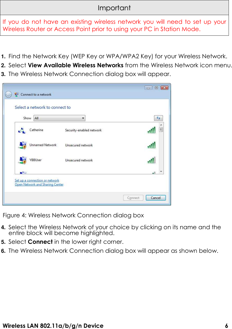 Wireless LAN 802.11a/b/g/n Device                                                                                  6  IImmppoorrttaanntt  If you do  not have an  existing  wireless network  you will  need to set  up  your Wireless Router or Access Point prior to using your PC in Station Mode.  1. Find the Network Key (WEP Key or WPA/WPA2 Key) for your Wireless Network. 2. Select View Available Wireless Networks from the Wireless Network icon menu. 3. The Wireless Network Connection dialog box will appear.    Figure 4: Wireless Network Connection dialog box 4. Select the Wireless Network of your choice by clicking on its name and the entire block will become highlighted. 5. Select Connect in the lower right corner. 6. The Wireless Network Connection dialog box will appear as shown below. 