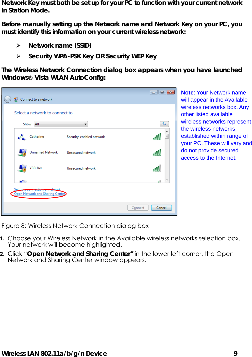 Wireless LAN 802.11a/b/g/n Device                                         9 Network Key must both be set up for your PC to function with your current network in Station Mode. Before manually setting up the Network name and Network Key on your PC, you must identify this information on your current wireless network: ¾ Network name (SSID) ¾ Security WPA-PSK Key OR Security WEP Key The Wireless Network Connection dialog box appears when you have launched Windows Vista WLAN AutoConfig:  Figure 8: Wireless Network Connection dialog box 1.  Choose your Wireless Network in the Available wireless networks selection box. Your network will become highlighted. 2.  Click “Open Network and Sharing Center” in the lower left corner, the Open Network and Sharing Center window appears. Note: Your Network name will appear in the Available wireless networks box. Any other listed available wireless networks represent the wireless networks established within range of your PC. These will vary and do not provide secured access to the Internet. 