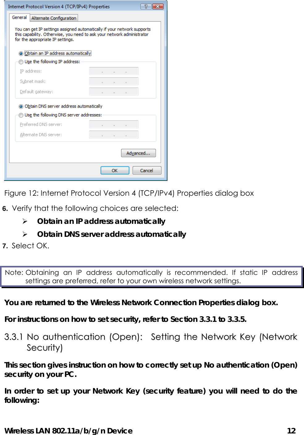 Wireless LAN 802.11a/b/g/n Device                                         12  Figure 12: Internet Protocol Version 4 (TCP/IPv4) Properties dialog box 6.  Verify that the following choices are selected: ¾ Obtain an IP address automatically ¾ Obtain DNS server address automatically 7.  Select OK. You are returned to the Wireless Network Connection Properties dialog box. For instructions on how to set security, refer to Section 3.3.1 to 3.3.5.   33..33..11  NNoo  aauutthheennttiiccaattiioonn  ((OOppeenn))::    SSeettttiinngg  tthhee  NNeettwwoorrkk  KKeeyy  ((NNeettwwoorrkk  SSeeccuurriittyy))  This section gives instruction on how to correctly set up No authentication (Open) security on your PC.   In order to set up your Network Key (security feature) you will need to do the following: Note: Obtaining an IP address automatically is recommended. If static IP address settings are preferred, refer to your own wireless network settings. 