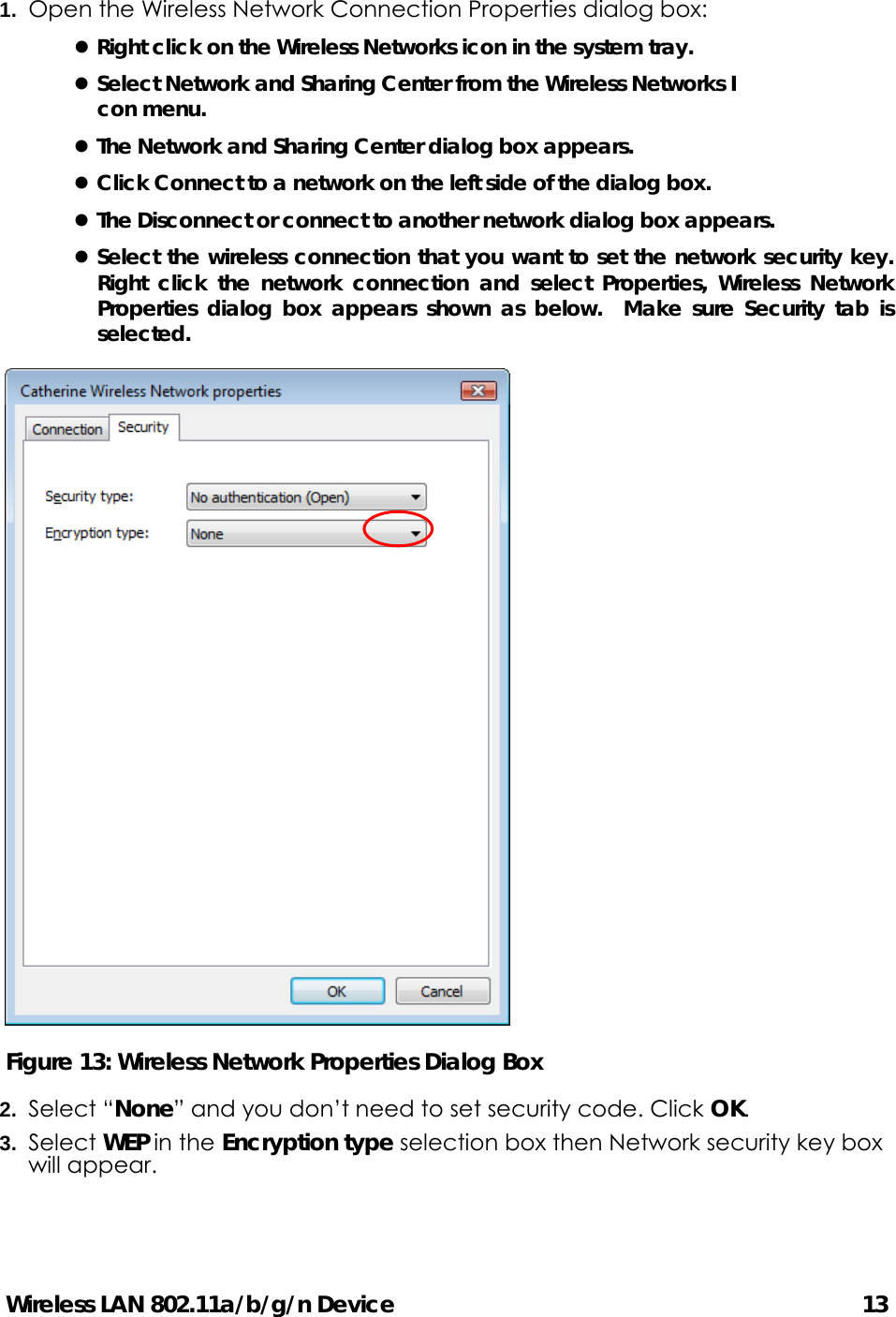 Wireless LAN 802.11a/b/g/n Device                                         13 1.  Open the Wireless Network Connection Properties dialog box: z Right click on the Wireless Networks icon in the system tray. z Select Network and Sharing Center from the Wireless Networks I con menu. z The Network and Sharing Center dialog box appears. z Click Connect to a network on the left side of the dialog box. z The Disconnect or connect to another network dialog box appears. z Select the wireless connection that you want to set the network security key.  Right click the network connection and select Properties, Wireless Network Properties dialog box appears shown as below.  Make sure Security tab is selected.  Figure 13: Wireless Network Properties Dialog Box   2.  Select “None” and you don’t need to set security code. Click OK. 3.  Select WEP in the Encryption type selection box then Network security key box will appear.    