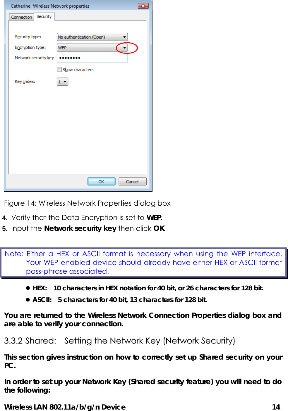 Wireless LAN 802.11a/b/g/n Device                                         14  Figure 14: Wireless Network Properties dialog box 4.  Verify that the Data Encryption is set to WEP. 5.  Input the Network security key then click OK. z HEX:    10 characters in HEX notation for 40 bit, or 26 characters for 128 bit. z ASCII:    5 characters for 40 bit, 13 characters for 128 bit. You are returned to the Wireless Network Connection Properties dialog box and are able to verify your connection.   33..33..22  SShhaarreedd::    SSeettttiinngg  tthhee  NNeettwwoorrkk  KKeeyy  ((NNeettwwoorrkk  SSeeccuurriittyy))  This section gives instruction on how to correctly set up Shared security on your PC.  In order to set up your Network Key (Shared security feature) you will need to do the following: Note: Either a HEX or ASCII format is necessary when using the WEP interface. Your WEP enabled device should already have either HEX or ASCII format pass-phrase associated. 