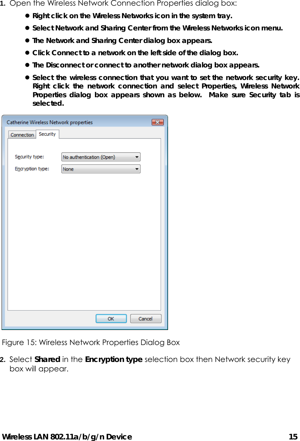 Wireless LAN 802.11a/b/g/n Device                                         15 1.  Open the Wireless Network Connection Properties dialog box: z Right click on the Wireless Networks icon in the system tray. z Select Network and Sharing Center from the Wireless Networks icon menu. z The Network and Sharing Center dialog box appears. z Click Connect to a network on the left side of the dialog box. z The Disconnect or connect to another network dialog box appears. z Select the wireless connection that you want to set the network security key.  Right click the network connection and select Properties, Wireless Network Properties dialog box appears shown as below.  Make sure Security tab is selected.  Figure 15: Wireless Network Properties Dialog Box   2.  Select Shared in the Encryption type selection box then Network security key box will appear.   